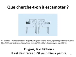 Que cherche-t-on à escamoter ?
23
Par exemple : mur qui efface les migrants, images d’enfants morts, opinions politiques clivantes
(http://affordance.typepad.com//mon_weblog/2015/09/recherche-aylan-kurdi.html)
En gros, la « friction »
Il est des traces qu’il vaut mieux perdre.
 