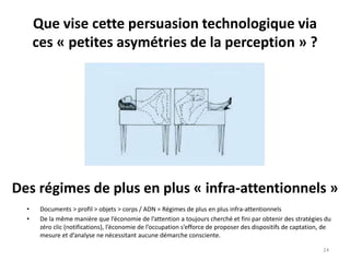 Que vise cette persuasion technologique via
ces « petites asymétries de la perception » ?
24
Des régimes de plus en plus « infra-attentionnels »
• Documents > profil > objets > corps / ADN = Régimes de plus en plus infra-attentionnels
• De la même manière que l’économie de l’attention a toujours cherché et fini par obtenir des stratégies du
zéro clic (notifications), l’économie de l’occupation s’efforce de proposer des dispositifs de captation, de
mesure et d’analyse ne nécessitant aucune démarche consciente.
 