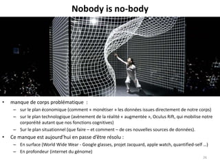 Nobody is no-body
• manque de corps problématique :
– sur le plan économique (comment « monétiser » les données issues directement de notre corps)
– sur le plan technologique (avènement de la réalité « augmentée », Oculus Rift, qui mobilise notre
corporéité autant que nos fonctions cognitives)
– Sur le plan situationnel (que faire – et comment – de ces nouvelles sources de données).
• Ce manque est aujourd’hui en passe d’être résolu :
– En surface (World Wide Wear - Google glasses, projet Jacquard, apple watch, quantified-self …)
– En profondeur (internet du génome)
26
 