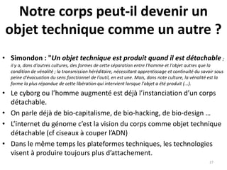 Notre corps peut-il devenir un
objet technique comme un autre ?
• Simondon : "Un objet technique est produit quand il est détachable ;
il y a, dans d'autres cultures, des formes de cette séparation entre l'homme et l'objet autres que la
condition de vénalité ; la transmission héréditaire, nécessitant apprentissage et continuité du savoir sous
peine d'évacuation du sens fonctionnel de l'outil, en est une. Mais, dans note culture, la vénalité est la
forme la plus répandue de cette libération qui intervient lorsque l'objet a été produit (...).
• Le cyborg ou l’homme augmenté est déjà l’instanciation d’un corps
détachable.
• On parle déjà de bio-capitalisme, de bio-hacking, de bio-design …
• L’internet du génome c’est la vision du corps comme objet technique
détachable (cf ciseaux à couper l’ADN)
• Dans le même temps les plateformes techniques, les technologies
visent à produire toujours plus d’attachement.
27
 