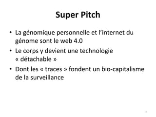 Super Pitch
• La génomique personnelle et l’internet du
génome sont le web 4.0
• Le corps y devient une technologie
« détachable »
• Dont les « traces » fondent un bio-capitalisme
de la surveillance
3
 