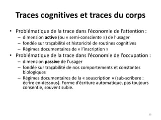 Traces cognitives et traces du corps
• Problématique de la trace dans l’économie de l’attention :
– dimension active (ou « semi-consciente ») de l’usager
– fondée sur traçabilité et historicité de routines cognitives
– Régimes documentaires de « l’inscription »
• Problématique de la trace dans l’économie de l’occupation :
– dimension passive de l’usager
– fondée sur traçabilité de nos comportements et constantes
biologiques
– Régimes documentaires de la « souscription » (sub-scribere :
écrire en-dessous). Forme d’écriture automatique, pas toujours
consentie, souvent subie.
30
 
