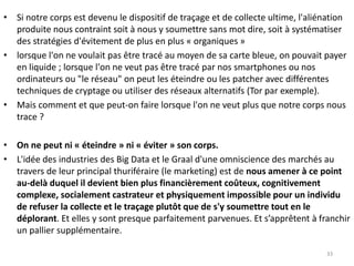 • Si notre corps est devenu le dispositif de traçage et de collecte ultime, l'aliénation
produite nous contraint soit à nous y soumettre sans mot dire, soit à systématiser
des stratégies d'évitement de plus en plus « organiques »
• lorsque l'on ne voulait pas être tracé au moyen de sa carte bleue, on pouvait payer
en liquide ; lorsque l'on ne veut pas être tracé par nos smartphones ou nos
ordinateurs ou "le réseau" on peut les éteindre ou les patcher avec différentes
techniques de cryptage ou utiliser des réseaux alternatifs (Tor par exemple).
• Mais comment et que peut-on faire lorsque l'on ne veut plus que notre corps nous
trace ?
• On ne peut ni « éteindre » ni « éviter » son corps.
• L'idée des industries des Big Data et le Graal d'une omniscience des marchés au
travers de leur principal thuriféraire (le marketing) est de nous amener à ce point
au-delà duquel il devient bien plus financièrement coûteux, cognitivement
complexe, socialement castrateur et physiquement impossible pour un individu
de refuser la collecte et le traçage plutôt que de s'y soumettre tout en le
déplorant. Et elles y sont presque parfaitement parvenues. Et s’apprêtent à franchir
un pallier supplémentaire.
33
 