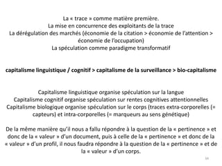 La « trace » comme matière première.
La mise en concurrence des exploitants de la trace
La dérégulation des marchés (économie de la citation > économie de l’attention >
économie de l’occupation)
La spéculation comme paradigme transformatif
capitalisme linguistique / cognitif > capitalisme de la surveillance > bio-capitalisme
Capitalisme linguistique organise spéculation sur la langue
Capitalisme cognitif organise spéculation sur rentes cognitives attentionnelles
Capitalisme biologique organise spéculation sur le corps (traces extra-corporelles (=
capteurs) et intra-corporelles (= marqueurs au sens génétique)
De la même manière qu’il nous a fallu répondre à la question de la « pertinence » et
donc de la « valeur » d’un document, puis à celle de la « pertinence » et donc de la
« valeur » d’un profil, il nous faudra répondre à la question de la « pertinence » et de
la « valeur » d’un corps.
34
 