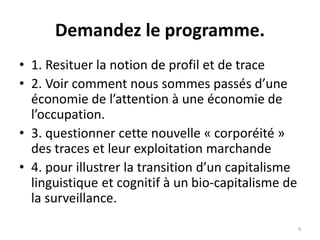 Demandez le programme.
• 1. Resituer la notion de profil et de trace
• 2. Voir comment nous sommes passés d’une
économie de l’attention à une économie de
l’occupation.
• 3. questionner cette nouvelle « corporéité »
des traces et leur exploitation marchande
• 4. pour illustrer la transition d’un capitalisme
linguistique et cognitif à un bio-capitalisme de
la surveillance.
4
 