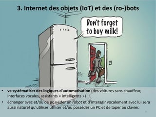 • va systématiser des logiques d'automatisation (des voitures sans chauffeur,
interfaces vocales, assistants « intelligents »)
• échanger avec et/ou de posséder un robot et d’interagir vocalement avec lui sera
aussi naturel qu’utiliser utiliser et/ou posséder un PC et de taper au clavier.
8
3. Internet des objets (IoT) et des (ro-)bots
 