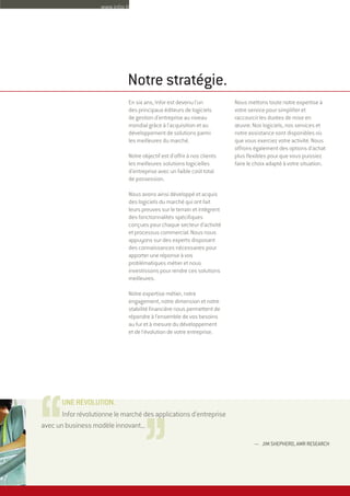 — JIM SHEPHERD, AMR RESEARCH
Infor révolutionne le marché des applications d'entreprise
avec un business modèle innovant...
En six ans, Infor est devenu l'un
des principaux éditeurs de logiciels
de gestion d'entreprise au niveau
mondial grâce à l'acquisition et au
développement de solutions parmi
les meilleures du marché.
Notre objectif est d'offrir à nos clients
les meilleures solutions logicielles
d’entreprise avec un faible coût total
de possession.
Nous avons ainsi développé et acquis
des logiciels du marché qui ont fait
leurs preuves sur le terrain et intègrent
des fonctionnalités spécifiques
conçues pour chaque secteur d'activité
et processus commercial. Nous nous
appuyons sur des experts disposant
des connaissances nécessaires pour
apporter une réponse à vos
problématiques métier et nous
investissons pour rendre ces solutions
meilleures.
Notre expertise métier, notre
engagement, notre dimension et notre
stabilité financière nous permettent de
répondre à l'ensemble de vos besoins
au fur et à mesure du développement
et de l'évolution de votre entreprise.
Nous mettons toute notre expertise à
votre service pour simplifier et
raccourcir les durées de mise en
œuvre. Nos logiciels, nos services et
notre assistance sont disponibles où
que vous exerciez votre activité. Nous
offrons également des options d'achat
plus flexibles pour que vous puissiez
faire le choix adapté à votre situation.
Notre stratégie.
,,,,UNE RÉVOLUTION.
www.infor.fr
 