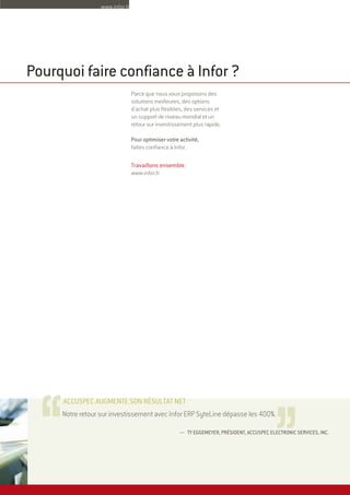 — TY EGGEMEYER, PRÉSIDENT, ACCUSPEC ELECTRONIC SERVICES, INC.
Notre retour sur investissement avec Infor ERP SyteLine dépasse les 400%.
ACCUSPEC AUGMENTE SON RÉSULTAT NET
Parce que nous vous proposons des
solutions meilleures, des options
d'achat plus flexibles, des services et
un support de niveau mondial et un
retour sur investissement plus rapide.
Pour optimiser votre activité,
faites confiance à Infor.
Travaillons ensemble.
www.infor.fr
Pourquoi faire confiance à Infor ?
,,,,
www.infor.fr
 
