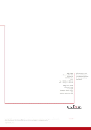 INFCB_ICBFAGEFRA4_0209-1
Copyright © 2009 Infor. Tous droits réservés. Le logotype du présent document est une marque commerciale et/ou une marque déposée d’Infor et/ou de ses affiliés et
filiales. Tous droits réservés. Toutes les autres marques citées dans ce document sont la propriété de leurs propriétaires respectifs.
Adressez-vous à votre
bureau Infor local pour
connaître la disponibilité
de nos produits dans
votre région.
www.infor.fr
Infor France
72, rue du Colonel de
Rochebrune
92380 Garches
France
Tél : +33 (0) 1 47 95 90 00
Fax : +33 (0) 1 47 95 19 00
Siège social monde
13560 Morris Road
Suite 4100
Alpharetta, Georgia 30004
USA
Direct: +1 (800) 260 2640
 