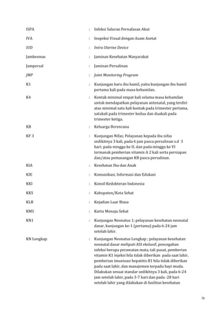 ISPA : Infeksi Saluran Pernafasan Akut 
IVA : Inspeksi Visual dengan Asam Asetat 
IUD : Intra Uterine Device 
Jamkesmas : Jaminan Kesehatan Masyarakat 
Jampersal : Jaminan Persalinan 
JMP : Joint Monitoring Program 
K1 
: Kunjungan baru ibu hamil, yaitu kunjungan ibu hamil 
pertama kali pada masa kehamilan. 
K4 : Kontak minimal empat kali selama masa kehamilan 
untuk mendapatkan pelayanan antenatal, yang terdiri 
atas minimal satu kali kontak pada trimester pertama, 
satukali pada trimester kedua dan duakali pada 
trimester ketiga. 
KB : Keluarga Berencana 
KF 3 : Kunjungan Nifas; Pelayanan kepada ibu nifas 
sedikitnya 3 kali, pada 6 jam pasca persalinan s.d 3 
hari; pada minggu ke II, dan pada minggu ke VI 
termasuk pemberian vitamin A 2 kali serta persiapan 
dan/atau pemasangan KB pasca persalinan. 
KIA : Kesehatan Ibu dan Anak 
KIE : Komunikasi, Informasi dan Edukasi 
KKI : Konsil Kedokteran Indonesia 
KKS : Kabupaten/Kota Sehat 
KLB : Kejadian Luar Biasa 
KMS : Kartu Menuju Sehat 
KN1 : Kunjungan Neonatus 1; pelayanan kesehatan neonatal 
dasar, kunjungan ke-1 (pertama) pada 6-24 jam 
setelah lahir. 
KN Lengkap 
: Kunjungan Neonatus Lengkap ; pelayanan kesehatan 
neonatal dasar meliputi ASI ekslusif, pencegahan 
infeksi berupa perawatan mata, tali pusat, pemberian 
vitamin K1 injeksi bila tidak diberikan pada saat lahir, 
pemberian imunisasi hepatitis B1 bila tidak diberikan 
pada saat lahir, dan manajemen terpadu bayi muda. 
Dilakukan sesuai standar sedikitnya 3 kali, pada 6-24 
jam setelah lahir, pada 3-7 hari dan pada -28 hari 
setelah lahir yang dilakukan di fasilitas kesehatan 
ix 
 