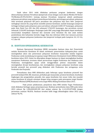 Sejak tahun 2011 telah dilakukan perluasan program Jamkesmas dengan 
diluncurkannya Jaminan Persalinan (Jampersal) sesuai dengan surat edaran Menkes RI Nomor 
TU/Menkes/E/391/II/2011 tentang Jaminan Persalinan. Jampersal adalah pembiayaan 
pelayanan persalinan yang meliputi pemeriksaan kehamilan, pertolongan persalinan, pelayanan 
nifas termasuk pelayanan KB pasca persalinan dan pelayanan bayi baru lahir. Jampersal 
melingkupi seluruh ibu yang belum memiliki jaminan kesehatan. Jumlah kunjungan Jampersal 
tertinggi terdapat pada pelayanan pasca persalinan sebanyak 6.828.137 kunjungan, pelayanan 
pada Ante Natal Care (K1 dan K4) sebanyak 5.760.455 kunjungan, dan persalinan normal 
sebanyak 2.226.845 kunjungan. Kunjungan pada ANC yang tinggi diharapkan dapat membantu 
menurunkan komplikasi maternal dan neonatal serta kematian ibu dan anak melalui 
pendeteksian dini kehamilan berisiko tinggi. Data dan informasi lebih rinci menurut provinsi 
mengenai cakupan pelayanan Jamkesmas dan Jampersal terdapat pada Lampiran 4.4, 4.5 4.6, 
4.7, dan 4.8. 
Pembiayaan Kesehatan 67 
D. BANTUAN OPERASIONAL KESEHATAN 
Bantuan Operasional Kesehatan (BOK) merupakan bantuan dana dari Pemerintah 
melalui Kementerian Kesehatan RI dalam membantu pemerintahan kabupaten/kota untuk 
meningkatkan akses dan pemerataan pelayanan kesehatan masyarakat melalui kegiatan 
Puskesmas untuk mendukung tercapainya target Millennium Development Goals (MDGs) bidang 
kesehatan tahun 2015. Selain itu diharapkan dengan bantuan ini dapat meningkatkan kualitas 
manajemen Puskesmas, terutama dalam perencanaan tingkat Puskesmas dan lokakarya mini 
Puskesmas, meningkatkan upaya untuk menggerakkan potensi masyarakat dalam 
meningkatkan derajat kesehatannya, dan meningkatkan cakupan pelayanan kesehatan yang 
bersifat promotif dan preventif yang dilakukan oleh Puskesmas dan jaringannya serta 
Poskesdes dan Posyandu. 
Pemanfaatan dana BOK difokuskan pada beberapa upaya kesehatan promotif dan 
preventif meliputi KIA, KB, imunisasi, perbaikan gizi masyarakat, promosi kesehatan, kesehatan 
lingkungan dan pengendalian penyakit, dan upaya kesehatan lain sesuai risiko dan masalah 
utama kesehatan di wilayah setempat dengan tetap mengacu pada pencapaian target Standar 
Pelayanan Minimal (SPM) Kesehatan serta target MDGs Bidang Kesehatan tahun 2015. 
Pada proses pelaksanaan, penyaluran dana BOK melalui Tugas Pembantuan 
telah dilakukan berbagai upaya penyempurnaan. Realisasi pemanfaatan dana BOK pada tahun 
2013 sebesar Rp 1.096.020.049.109 dari alokasi sebesar Rp 1.113.255.075.000 dengan 
persentase realisasi 98,45%. Realisasi tersebut lebih tinggi dibandingkan tahun 2012 yang 
sebesar 96,7%. 
 