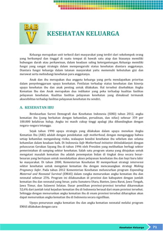 Kesehatan Keluarga 71 
KESEHATAN KELUARGA 
Keluarga merupakan unit terkecil dari masyarakat yang terdiri dari sekelompok orang 
yang berkumpul dan tinggal di suatu tempat di bawah satu atap dan biasanya memiliki 
hubungan darah atau perkawinan, dalam keadaan saling ketergantungan. Keluarga memiliki 
fungsi yang sangat strategis dalam mempengaruhi status kesehatan diantara anggotanya. 
Diantara fungsi keluarga dalam tatanan masyarakat yaitu memenuhi kebutuhan gizi dan 
merawat serta melindungi kesehatan para anggotanya. 
Anak dan ibu merupakan dua anggota keluarga yang perlu mendapatkan prioritas 
dalam penyelenggaraan upaya kesehatan. Penilaian terhadap status kesehatan dan kinerja 
upaya kesehatan ibu dan anak penting untuk dilakukan. Hal tersebut disebabkan Angka 
Kematian Ibu dan Anak merupakan dua indikator yang peka terhadap kualitas fasilitas 
pelayanan kesehatan. Kualitas fasilitas pelayanan kesehatan yang dimaksud termasuk 
aksesibilitas terhadap fasilitas pelayanan kesehatan itu sendiri. 
A. KESEHATAN IBU 
Berdasarkan Survei Demografi dan Kesehatan Indonesia (SDKI) tahun 2012, angka 
kematian ibu (yang berkaitan dengan kehamilan, persalinan, dan nifas) sebesar 359 per 
100.000 kelahiran hidup. Angka ini masih cukup tinggi apalagi jika dibandingkan dengan 
negara–negara tetangga. 
Sejak tahun 1990 upaya strategis yang dilakukan dalam upaya menekan Angka 
Kematian Ibu (AKI) adalah dengan pendekatan safe motherhood, dengan menganggap bahwa 
setiap kehamilan mengandung risiko, walaupun kondisi kesehatan ibu sebelum dan selama 
kehamilan dalam keadaan baik. Di Indonesia Safe Motherhood initiative ditindaklanjuti dengan 
peluncuran Gerakan Sayang Ibu di tahun 1996 oleh Presiden yang melibatkan berbagi sektor 
pemerintahan di samping sektor kesehatan. Salah satu program utama yang ditujukan untuk 
mengatasi masalah kematian ibu adalah penempatan bidan di tingkat desa secara besar-besaran 
yang bertujuan untuk mendekatkan akses pelayanan kesehatan ibu dan bayi baru lahir 
ke masyarakat. Di tahun 2000, Kementerian Kesehatan RI memperkuat strategi intervensi 
sektor kesehatan untuk mengatasi kematian ibu dengan mencanangkan strategi Making 
Pregnancy Safer. Pada tahun 2012 Kementerian Kesehatan meluncurkan program Expanding 
Maternal and Neonatal Survival (EMAS) dalam rangka menurunkan angka kematian ibu dan 
neonatal sebesar 25%. Program ini dilaksanakan di provinsi dan kabupaten dengan jumlah 
kematian ibu dan neonatal yang besar, yaitu Sumatera Utara, Banten, Jawa Barat, Jawa Tengah, 
Jawa Timur, dan Sulawesi Selatan. Dasar pemilihan provinsi-provinsi tersebut dikarenakan 
52,6% dari jumlah total kejadian kematian ibu di Indonesia berasal dari enam provinsi tersebut. 
Sehingga dengan menurunkan angka kematian ibu di enam provinsi tersebut diharapkan akan 
dapat menurunkan angka kematian ibu di Indonesia secara signifikan. 
Upaya penurunan angka kematian ibu dan angka kematian neonatal melalui program 
EMAS dilakukan dengan cara: 
 