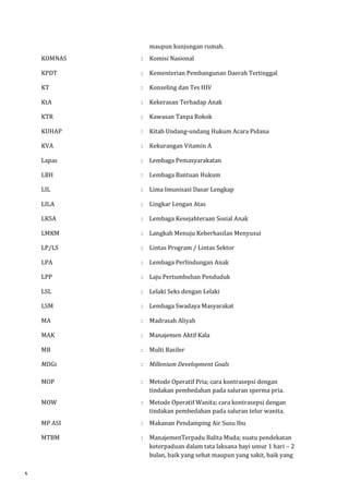 maupun kunjungan rumah. 
KOMNAS : Komisi Nasional 
KPDT : Kementerian Pembangunan Daerah Tertinggal 
KT : Konseling dan Tes HIV 
KtA : Kekerasan Terhadap Anak 
KTR : Kawasan Tanpa Rokok 
KUHAP : Kitab Undang-undang Hukum Acara Pidana 
KVA : Kekurangan Vitamin A 
Lapas : Lembaga Pemasyarakatan 
LBH : Lembaga Bantuan Hukum 
LIL : Lima Imunisasi Dasar Lengkap 
LILA : Lingkar Lengan Atas 
LKSA : Lembaga Kesejahteraan Sosial Anak 
LMKM : Langkah Menuju Keberhasilan Menyusui 
LP/LS : Lintas Program / Lintas Sektor 
LPA : Lembaga Perlindungan Anak 
LPP : Laju Pertumbuhan Penduduk 
LSL : Lelaki Seks dengan Lelaki 
LSM : Lembaga Swadaya Masyarakat 
MA : Madrasah Aliyah 
MAK : Manajemen Aktif Kala 
MB : Multi Basiler 
MDGs 
: Millenium Development Goals 
MOP 
: Metode Operatif Pria; cara kontrasepsi dengan 
tindakan pembedahan pada saluran sperma pria. 
MOW 
: Metode Operatif Wanita; cara kontrasepsi dengan 
tindakan pembedahan pada saluran telur wanita. 
MP ASI : Makanan Pendamping Air Susu Ibu 
MTBM 
: ManajemenTerpadu Balita Muda; suatu pendekatan 
keterpaduan dalam tata laksana bayi umur 1 hari – 2 
bulan, baik yang sehat maupun yang sakit, baik yang 
x 
 