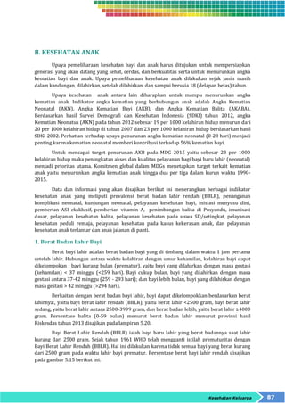 Kesehatan Keluarga 87 
B. KESEHATAN ANAK 
Upaya pemeliharaan kesehatan bayi dan anak harus ditujukan untuk mempersiapkan 
generasi yang akan datang yang sehat, cerdas, dan berkualitas serta untuk menurunkan angka 
kematian bayi dan anak. Upaya pemeliharaan kesehatan anak dilakukan sejak janin masih 
dalam kandungan, dilahirkan, setelah dilahirkan, dan sampai berusia 18 (delapan belas) tahun. 
Upaya kesehatan anak antara lain diharapkan untuk mampu menurunkan angka 
kematian anak. Indikator angka kematian yang berhubungan anak adalah Angka Kematian 
Neonatal (AKN), Angka Kematian Bayi (AKB), dan Angka Kematian Balita (AKABA). 
Berdasarkan hasil Survei Demografi dan Kesehatan Indonesia (SDKI) tahun 2012, angka 
Kematian Neonatus (AKN) pada tahun 2012 sebesar 19 per 1000 kelahiran hidup menurun dari 
20 per 1000 kelahiran hidup di tahun 2007 dan 23 per 1000 kelahiran hidup berdasarkan hasil 
SDKI 2002. Perhatian terhadap upaya penurunan angka kematian neonatal (0-28 hari) menjadi 
penting karena kematian neonatal memberi kontribusi terhadap 56% kematian bayi. 
Untuk mencapai target penurunan AKB pada MDG 2015 yaitu sebesar 23 per 1000 
kelahiran hidup maka peningkatan akses dan kualitas pelayanan bagi bayi baru lahir (neonatal) 
menjadi prioritas utama. Komitmen global dalam MDGs menetapkan target terkait kematian 
anak yaitu menurunkan angka kematian anak hingga dua per tiga dalam kurun waktu 1990- 
2015. 
Data dan informasi yang akan disajikan berikut ini menerangkan berbagai indikator 
kesehatan anak yang meliputi prevalensi berat badan lahir rendah (BBLR), penanganan 
komplikasi neonatal, kunjungan neonatal, pelayanan kesehatan bayi, inisiasi menyusu dini, 
pemberian ASI eksklusif, pemberian vitamin A, penimbangan balita di Posyandu, imunisasi 
dasar, pelayanan kesehatan balita, pelayanan kesehatan pada siswa SD/setingkat, pelayanan 
kesehatan peduli remaja, pelayanan kesehatan pada kasus kekerasan anak, dan pelayanan 
kesehatan anak terlantar dan anak jalanan di panti. 
1. Berat Badan Lahir Bayi 
Berat bayi lahir adalah berat badan bayi yang di timbang dalam waktu 1 jam pertama 
setelah lahir. Hubungan antara waktu kelahiran dengan umur kehamilan, kelahiran bayi dapat 
dikelompokan : bayi kurang bulan (prematur), yaitu bayi yang dilahirkan dengan masa gestasi 
(kehamilan) < 37 minggu (<259 hari). Bayi cukup bulan, bayi yang dilahirkan dengan masa 
gestasi antara 37-42 minggu (259 - 293 hari); dan bayi lebih bulan, bayi yang dilahirkan dengan 
masa gestasi > 42 minggu (>294 hari). 
Berkaitan dengan berat badan bayi lahir, bayi dapat dikelompokkan berdasarkan berat 
lahirnya:, yaitu bayi berat lahir rendah (BBLR), yaitu berat lahir <2500 gram, bayi berat lahir 
sedang, yaitu berat lahir antara 2500-3999 gram, dan berat badan lebih, yaitu berat lahir ≥4000 
gram. Persentase balita (0-59 bulan) menurut berat badan lahir menurut provinsi hasil 
Riskesdas tahun 2013 disajikan pada lampiran 5.20. 
Bayi Berat Lahir Rendah (BBLR) ialah bayi baru lahir yang berat badannya saat lahir 
kurang dari 2500 gram. Sejak tahun 1961 WHO telah mengganti istilah prematuritas dengan 
Bayi Berat Lahir Rendah (BBLR). Hal ini dilakukan karena tidak semua bayi yang berat kurang 
dari 2500 gram pada waktu lahir bayi prematur. Persentase berat bayi lahir rendah disajikan 
pada gambar 5.15 berikut ini. 
 