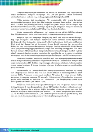 Dua puluh empat jam pertama setelah ibu melahirkan adalah saat yang sangat penting 
untuk keberhasilan menyusui selanjutnya. Pada jam-jam pertama setelah melahirkan 
dikeluarkan hormon oksitosin yang bertanggung jawab terhadap produksi ASI. 
Waktu pertama kali mendapatkan ASI segera setelah lahir secara bermakna 
meningkatkan kesempatan hidup bayi. Jika bayi mulai menyusui dalam waktu 1 jam setelah 
lahir, 22 % bayi yang meninggal dalam 28 hari pertama (setara dengan sekitar satu juta bayi 
baru lahir setiap tahun di dunia) sebenarnya dapat dicegah. Jika proses menyusui ini dimulai 
dalam satu hari pertama, maka hanya 16 % bayi yang dapat diselamatkan. 
Inisiasi menyusu dini adalah proses bayi menyusu segera setelah dilahirkan, dimana 
bayi dibiarkan mencari puting susu ibunya sendiri (tidak disodorkan ke puting susu). 
Menyusui sejak dini mempunyai dampak yang positif baik bagi ibu maupun bayinya., 
bagi bayi kehangatan saat menyusu menurunkan risiko kematian karena hypothermia 
(kedinginan). Selain itu juga, bayi memperoleh bakteri tak berbahaya dari ibu, menjadikannya 
lebih kebal dari bakteri lain di lingkungan. Dengan kontak pertama, bayi memperoleh 
kolostrum, yang penting untuk kelangsungan hidupnya, dan bayi memperoleh ASI (makanan 
awal) yang tidak mengganggu pertumbuhan, fungsi usus, dan alergi sehingga bayi akan lebih 
berhasil menyusu ASI eksklusif dan mempertahankan menyusui. Sedangkan manfaat bagi ibu 
adalah menyusui dapat mengurangi morbiditas dan mortalitas karena proses menyusui akan 
merangsang kontraksi uterus sehingga mengurangi perdarahan pasca melahirkan (postpartum). 
Pemerintah Indonesia mendukung kebijakan WHO dan Unicef yang merekomendasikan 
inisiasi menyusu dini sebagai tindakan “penyelamatan kehidupan”, karena inisiasi menyusu dini 
dapat menyelamatkan 22% dari bayi yang meninggal sebelum usia satu bulan. Maka diharapkan 
semua tenaga kesehatan di semua tingkatan pelayanan kesehatan dapat mensosialisasikan 
program tersebut. 
Hasil Riskesdas 2013 menyatakan bahwa persentase proses mulai mendapat ASI kurang 
dari satu jam (inisiasi menyusu dini) pada anak umur 0-23 bulan di Indonesia pada tahun 2013 
sebesar 34,5%. Persentase proses mulai mendapat ASI antara 1 – 6 jam sebesar 35,2%, 
persentase proses mulai mendapat ASI antara 7– 23 jam sebesar 3,7%, sedangkan persentase 
proses mulai mendapat ASI antara 24 – 47 jam sebesar 13,0% dan persentase proses mulai 
mendapat ASI lebih dari 47 jam sebesar 13,7%. 
Persentase proses mulai mendapat ASI kurang dari satu jam (inisiasi menyusu dini) 
tertinggi terdapat di Nusa Tenggara Barat sebesar 52,9% diikuti oleh Sulawesi Selatan sebesar 
44,9%, dan Sumatera Barat sebesar 44,2%. Sedangkan persentase inisiasi menyusu dini 
terendah terdapat di provinsi Papua Barat sebesar 21,7%, diikuti oleh provinsi Riau sebesar 
22,1%, dan Kepulauan Riau sebesar 22,7%. Gambaran proses mulai mendapat ASI kurang dari 
satu jam (inisiasi menyusu dini) menurut provinsi disajikan pada gambar 5.25. 
94 Profil Kesehatan Indonesia Tahun 2013 
 