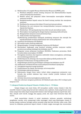 c) Melaksanakan 10 Langkah Menuju Keberhasilan Menyusui (LMKM), yaitu: 
1) Membuat kebijakan tertulis tentang menyusui dan dikomunikasikan kepada 
Kesehatan Keluarga 97 
semua staf pelayanan kesehatan ; 
2) Melatih semua staf pelayanan dalam keterampilan menerapkan kebijakan 
menyusui tersebut; 
3) Menginformasikan kepada semua ibu hamil tentang manfaat dan manajemen 
menyusui; 
4) Membantu ibu menyusui dini dalam 30 menit pertama persalinan; 
5) Membantu ibu cara menyusui dan mempertahankan menyusui meskipun ibu 
dipisah dari bayinya; 
6) Memberikan ASI saja kepada bayi baru lahir kecuali ada indikasi medis; 
7) Menerapkan rawat gabung ibu dengan bayinya sepanjang waktu (24 jam); 
8) Menganjurkan menyusui sesuai permintaan bayi; 
9) Tidak memberi dot kepada bayi; 
10) Mendorong pembentukan kelompok pendukung menyusui dan merujuk ibu 
kepada kelompok tersebut setelah keluar dari sarana pelayanan; 
d) Sosialisasi dan kampanye ASI Eksklusif 
e) KIE melalui media cetak dan elektronik 
f) Mengembangkan Strategi Peningkatan Pemberian ASI Eksklusif 
g) Menciptakan lingkungan yang kondusif terhadap perilaku menyusui melalui 
peraturan perundang-undangan dan kebijakan atau PP 
h) Penguatan sarana pelayanan kesehatan (RS/RSIA, Puskesmas perawatan, klinik 
bersalin) dalam menerapkan 10 LMKM 
i) Peningkatan komitmen dan kapasitas stakeholder dalam meningkatan, melindungi, 
dan mendukung pemberian ASI 
j) Pemberdayaan ibu, keluarga, dan masyarakat dalam praktek pemberian ASI 
k) Menjamin terlaksananya strategi pemberian ASI 
l) Pengembangan peraturan perundangan-undangan dan kebijakan atau PP 
m) Pelaksanaan revitalisasi RS dan sarana pelayanan kesehatan sayang bayi 
n) Peningkatan kapasitas tenaga kesehatan 
o) Pemberdayaan ibu, bapak, dan keluarga, serta masyarakat 
p) Perlindungan pekerja perempuan 
q) Bekerjasama dengan lintas sektor terkait dalam pengawasan pemasaran susu 
formula dan produk makanan bayi sesuai standar produk makanan (codex 
alimentarius) 
r) Advokasi dan promosi peningkatan pemberian ASI 
Data dan informasi mengenai pemberian ASI Eksklusif pada tahun 2013 terdapat pada 
lampiran 5.33. 
7. Cakupan Pemberian Kapsul Vitamin A Balita Usia 6 – 59 Bulan 
Sampai dengan usia enam bulan, ASI merupakan sumber utama vitamin A jika ibu 
memiliki vitamin A yang cukup berasal dari makanan atau suplemen. Anak yang berusia enam 
bulan sampai lima tahun dapat memperoleh vitamin A dari berbagai makanan seperti hati, telur, 
ikan, minyak sawit merah, mangga dan papaya, jeruk, ubi, sayur daun berwarna hijau dan 
wortel. 
Anak memerlukan vitamin A untuk membantu melawan penyakit, melindungi 
penglihatan mereka, serta mengurangi risiko meninggal. Anak yang kekurangan vitamin A 
kurang mampu melawan berbagai potensi penyakit yang fatal dan berisiko rabun senja. Oleh 
karena itu dilakukan pemberian kapsul vitamin A dalam rangka mencegah dan menurunkan 
 