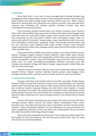 9. Imunisasi 
Setiap tahun lebih 1,4 juta anak di dunia meninggal karena berbagai penyakit yang 
sesungguhnya dapat dicegah dengan imunisasi. Beberapa penyakit menular yang termasuk ke 
dalam Penyakit yang Dapat Dicegah dengan Imunisasi (PD3I) antara lain : Difteri, Tetanus, 
Hepatitis B, radang selaput otak, radang paru-paru, pertusis, dan polio. Anak yang telah diberi 
imunisasi akan terlindungi dari berbagai penyakit berbahaya tersebut, yang dapat 
menimbulkan kecacatan atau kematian. 
Proses perjalanan penyakit diawali ketika virus/ bakteri/ protozoa/ jamur, masuk ke 
dalam tubuh. Setiap makhluk hidup yang masuk ke dalam tubuh manusia akan dianggap benda 
asing oleh tubuh atau yang disebut dengan antigen. Secara alamiah sistem kekebalan tubuh 
akan membentuk zat anti yang disebut antibodi untuk melumpuhkan antigen. Pada saat 
pertama kali antibodi “berinteraksi” dengan antigen, respon yang diberikan tidak terlalu kuat. 
Hal ini disebabkan antibodi belum “mengenali” antigen. Pada interaksi antibodi-antigen yang 
ke-2 dan seterusnya, sistem kekebalan tubuh sudah memiliki “memori” untuk mengenali 
antigen yang masuk ke dalam tubuh, sehingga antibodi yang terbentuk lebih banyak dan dalam 
waktu yang lebih cepat. 
Proses pembentukan antibodi untuk melawan antigen secara alamiah disebut imunisasi 
alamiah. Sedangkan program imunisasi melalui pemberian vaksin adalah upaya stimulasi 
terhadap sistem kekebalan tubuh untuk menghasilkan antibodi dalam upaya melawan penyakit 
dengan melumpuhkan “antigen” yang telah dilemahkan yang berasal dari vaksin. Imunisasi 
adalah suatu cara untuk menimbulkan/meningkatkan kekebalan seseorang secara aktif 
terhadap suatu penyakit, sehingga bila kelak ia terpapar dengan penyakit tersebut tidak akan 
sakit atau hanya sakit ringan. 
Program imunisasi merupakan salah satu upaya untuk melindungi penduduk terhadap 
penyakit tertentu. Program imunisasi diberikan kepada populasi yang dianggap rentan 
terjangkit penyakit menular, yaitu bayi, anak usia sekolah, wanita usia subur, dan ibu hamil. 
a. Imunisasi Dasar pada Bayi 
Imunisasi melindungi anak terhadap beberapa Penyakit yang Dapat Dicegah Dengan 
Imunisasi (PD3I). Seorang anak diimunisasi dengan vaksin yang disuntikkan atau diteteskan 
melalui mulut. Pada beberapa negara hepatitis masih menjadi masalah. Sepuluh dari 100 orang 
akan menderita hepatitis sepanjang hidupnya jika tidak diberi vaksin hepatitis B. Sampai 
dengan seperempat dari jumlah anak yang menderita hepatitis B dapat berkembang menjadi 
kondisi penyakit hati yang serius, seperti kanker hati. Disamping itu wajib diberikan imunisasi 
hepatitis B segera setelah bayi lahir untuk mencegah penularan virus hepatitis dari ibu kepada 
anaknya. 
Imunisasi BCG dapat melindungi anak dari penyakit tuberculosis. Imunisasi DPT dapat 
mencegah penyakit diptheri, pertusis dan tetanus. Diptheri menyebabkan infeksi saluran 
pernafasan atas, yang dalam beberapa kasus dapat menyebabkan kesulitan bernafas bahkan 
kematian. Tetanus menyebabkan kekakuan otot dan kekejangan otot yang menyakitkan dan 
dapat mengakibatkan kematian. Pertusis atau batuk rejan mempengaruhi saluran pernafasan 
dana dapat menyebabkan batuk hingga delapan minggu. 
Semua anak perlu mendapatkan imunisasi polio. Tanda-tanda polio adalah tungkai tiba-tiba 
lumpuh dan sulit untuk bergerak. Dari 200 anak yang terinfeksi polio, maka satu orang 
akan menjadi cacat sepanjang hidupnya. 
102 Profil Kesehatan Indonesia Tahun 2013 
 