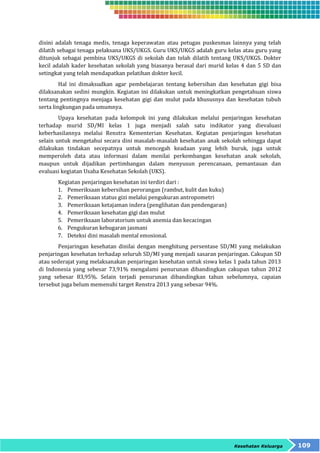 disini adalah tenaga medis, tenaga keperawatan atau petugas puskesmas lainnya yang telah 
dilatih sebagai tenaga pelaksana UKS/UKGS. Guru UKS/UKGS adalah guru kelas atau guru yang 
ditunjuk sebagai pembina UKS/UKGS di sekolah dan telah dilatih tentang UKS/UKGS. Dokter 
kecil adalah kader kesehatan sekolah yang biasanya berasal dari murid kelas 4 dan 5 SD dan 
setingkat yang telah mendapatkan pelatihan dokter kecil. 
Hal ini dimaksudkan agar pembelajaran tentang kebersihan dan kesehatan gigi bisa 
dilaksanakan sedini mungkin. Kegiatan ini dilakukan untuk meningkatkan pengetahuan siswa 
tentang pentingnya menjaga kesehatan gigi dan mulut pada khususnya dan kesehatan tubuh 
serta lingkungan pada umumnya. 
Upaya kesehatan pada kelompok ini yang dilakukan melalui penjaringan kesehatan 
terhadap murid SD/MI kelas 1 juga menjadi salah satu indikator yang dievaluasi 
keberhasilannya melalui Renstra Kementerian Kesehatan. Kegiatan penjaringan kesehatan 
selain untuk mengetahui secara dini masalah-masalah kesehatan anak sekolah sehingga dapat 
dilakukan tindakan secepatnya untuk mencegah keadaan yang lebih buruk, juga untuk 
memperoleh data atau informasi dalam menilai perkembangan kesehatan anak sekolah, 
maupun untuk dijadikan pertimbangan dalam menyusun perencanaan, pemantauan dan 
evaluasi kegiatan Usaha Kesehatan Sekolah (UKS). 
Kegiatan penjaringan kesehatan ini terdiri dari : 
1. Pemeriksaan kebersihan perorangan (rambut, kulit dan kuku) 
2. Pemeriksaan status gizi melalui pengukuran antropometri 
3. Pemeriksaan ketajaman indera (penglihatan dan pendengaran) 
4. Pemeriksaan kesehatan gigi dan mulut 
5. Pemeriksaan laboratorium untuk anemia dan kecacingan 
6. Pengukuran kebugaran jasmani 
7. Deteksi dini masalah mental emosional. 
Penjaringan kesehatan dinilai dengan menghitung persentase SD/MI yang melakukan 
penjaringan kesehatan terhadap seluruh SD/MI yang menjadi sasaran penjaringan. Cakupan SD 
atau sederajat yang melaksanakan penjaringan kesehatan untuk siswa kelas 1 pada tahun 2013 
di Indonesia yang sebesar 73,91% mengalami penurunan dibandingkan cakupan tahun 2012 
yang sebesar 83,95%. Selain terjadi penurunan dibandingkan tahun sebelumnya, capaian 
tersebut juga belum memenuhi target Renstra 2013 yang sebesar 94%. 
Kesehatan Keluarga 109 
 