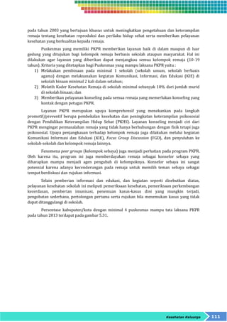 pada tahun 2003 yang bertujuan khusus untuk meningkatkan pengetahuan dan keterampilan 
remaja tentang kesehatan reproduksi dan perilaku hidup sehat serta memberikan pelayanan 
kesehatan yang berkualitas kepada remaja. 
Puskesmas yang memiliki PKPR memberikan layanan baik di dalam maupun di luar 
gedung yang ditujukan bagi kelompok remaja berbasis sekolah ataupun masyarakat. Hal ini 
dilakukan agar layanan yang diberikan dapat menjangkau semua kelompok remaja (10-19 
tahun). Kriteria yang ditetapkan bagi Puskesmas yang mampu laksana PKPR yaitu : 
1) Melakukan pembinaan pada minimal 1 sekolah (sekolah umum, sekolah berbasis 
agama) dengan melaksanakan kegiatan Komunikasi, Informasi, dan Edukasi (KIE) di 
sekolah binaan minimal 2 kali dalam setahun; 
2) Melatih Kader Kesehatan Remaja di sekolah minimal sebanyak 10% dari jumlah murid 
Kesehatan Keluarga 111 
di sekolah binaan; dan 
3) Memberikan pelayanan konseling pada semua remaja yang memerlukan konseling yang 
kontak dengan petugas PKPR. 
Layanan PKPR merupakan upaya komprehensif yang menekankan pada langkah 
promotif/preventif berupa pembekalan kesehatan dan peningkatan keterampilan psikososial 
dengan Pendidikan Keterampilan Hidup Sehat (PKHS). Layanan konseling menjadi ciri dari 
PKPR mengingat permasalahan remaja yang tidak hanya berhubungan dengan fisik tetapi juga 
psikososial. Upaya penjangkauan terhadap kelompok remaja juga dilakukan melalui kegiatan 
Komunikasi Informasi dan Edukasi (KIE), Focus Group Discussion (FGD), dan penyuluhan ke 
sekolah-sekolah dan kelompok remaja lainnya. 
Fenomena peer groups (kelompok sebaya) juga menjadi perhatian pada program PKPR. 
Oleh karena itu, program ini juga memberdayakan remaja sebagai konselor sebaya yang 
diharapkan mampu menjadi agen pengubah di kelompoknya. Konselor sebaya ini sangat 
potensial karena adanya kecenderungan pada remaja untuk memilih teman sebaya sebagai 
tempat berdiskusi dan rujukan informasi. 
Selain pemberian informasi dan edukasi, dan kegiatan seperti disebutkan diatas, 
pelayanan kesehatan sekolah ini meliputi pemeriksaan kesehatan, pemeriksaan perkembangan 
kecerdasan, pemberian imunisasi, penemuan kasus-kasus dini yang mungkin terjadi, 
pengobatan sederhana, pertolongan pertama serta rujukan bila menemukan kasus yang tidak 
dapat ditanggulangi di sekolah. 
Persentase kabupaten/kota dengan minimal 4 puskesmas mampu tata laksana PKPR 
pada tahun 2013 terdapat pada gambar 5.31. 
 