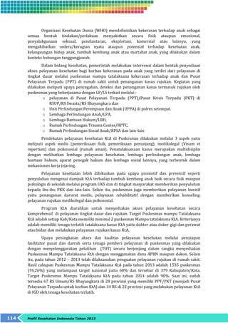 Organisasi Kesehatan Dunia (WHO) mendefinisikan kekerasan terhadap anak sebagai 
semua bentuk tindakan/perlakuan menyakitkan secara fisik ataupun emosional, 
penyalahgunaan seksual, penelantaran, eksploitasi, komersial atau lainnya, yang 
mengakibatkan cedera/kerugian nyata ataupun potensial terhadap kesehatan anak, 
kelangsungan hidup anak, tumbuh kembang anak atau martabat anak, yang dilakukan dalam 
konteks hubungan tanggungjawab. 
Dalam bidang kesehatan, pemerintah melakukan intervensi dalam bentuk penyediaan 
akses pelayanan kesehatan bagi korban kekerasan pada anak yang terdiri dari pelayanan di 
tingkat dasar melalui puskesmas mampu tatalaksana kekerasan terhadap anak dan Pusat 
Pelayanan Terpadu (PPT) di rumah sakit untuk penanganan kasus rujukan. Kegiatan yang 
dilakukan meliputi upaya pencegahan, deteksi dan penanganan kasus termasuk rujukan oleh 
puskesmas yang bekerjasama dengan LP/LS terkait melalui : 
o pelayanan di Pusat Pelayanan Terpadu (PPT)/Pusat Krisis Terpadu (PKT) di 
RSUP/RS Swasta/RS Bhayangkara dan 
o Unit Perlindungan Perempuan dan Anak (UPPA) di polres setempat. 
o Lembaga Perlindungan Anak/LPA, 
o Lembaga Bantuan Hukum/LBH, 
o Rumah Perlindungan Trauma Center/RPTC, 
o Rumah Perlindungan Sosial Anak/RPSA dan lain-lain 
Pendekatan pelayanan kesehatan KtA di Puskesmas dilakukan melalui 3 aspek yaitu 
meliputi aspek medis (pemeriksaan fisik, pemeriksaan penunjang), medikolegal (Visum et 
repertum) dan psikososial (rumah aman). Penatalaksanaan kasus merupakan multidisiplin 
dengan melibatkan lembaga pelayanan kesehatan, lembaga perlindungan anak, lembaga 
bantuan hukum, aparat penegak hukum dan lembaga sosial lainnya, yang terbentuk dalam 
mekanismes kerja jejaring. 
Pelayanan kesehatan lebih difokuskan pada upaya promotif dan preventif seperti 
penyuluhan mengenai dampak KtA terhadap tumbuh kembang anak baik secara fisik maupun 
psikologis di sekolah melalui program UKS dan di tingkat masyarakat memberikan penyuluhan 
kepada ibu-ibu PKK dan lain-lain. Selain itu, puskesmas juga memberikan pelayanan kuratif 
yaitu penanganan darurat medis, pelayanan rehabilitatif dengan memberikan konseling. 
pelayanan rujukan medikolegal dan psikososial. 
Program KtA diarahkan untuk menyediakan akses pelayanan kesehatan secara 
komprehensif di pelayanan tingkat dasar dan rujukan. Target Puskesmas mampu Tatalaksana 
KtA adalah setiap Kab/Kota memiliki minimal 2 puskesmas Mampu tatalaksana KtA. Kriterianya 
adalah memiliki tenaga terlatih tatalaksana kasus KtA yaitu dokter atau doker gigi dan perawat 
atau bidan dan melakukan pelayanan rujukan kasus KtA. 
Upaya peningkatan akses dan kualitas pelayanan kesehatan melalui penyiapan 
fasilitator pusat dan daerah serta tenaga pemberi pelayanan di puskesmas yang dilakukan 
dengan menyelenggarakan pelatihan (TOT) secara berjenjang dalam rangka menyediakan 
Puskesmas Mampu Tatalaksana KtA dengan menggunakan dana APBN maupun dekon. Selain 
itu, pada tahun 2012 – 2013 telah dilaksanakan penguatan pelayanan rujukan di rumah sakit. 
Hasil cakupan Puskesmas Mampu Tatalaksana KtA pada tahun 2013 adalah 1535 puskesmas 
(76,26%) yang melampaui target nasional yaitu 60% dan tersebar di 379 Kabupaten/Kota. 
Target Puskesmas Mampu Tatalaksana KtA pada tahun 2014 adalah 90%. Saat ini, sudah 
tersedia 67 RS Umum/RS Bhayangkara di 28 provinsi yang memiliki PPT/PKT (menjadi Pusat 
Pelayanan Terpadu untuk korban KtA) dan 34 RS di 22 provinsi yang melakukan pelayanan KtA 
di IGD oleh tenaga kesehatan terlatih. 
114 Profil Kesehatan Indonesia Tahun 2013 
 