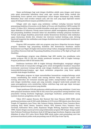Upaya perlindungan bagi anak dengan disabilitas adalah sama dengan anak lainnya 
yaitu upaya pemenuhan kebutuhan dasar anak, agar mereka dapat hidup, tumbuh dan 
berkembang secara optimal serta berpartisipasi sesuai dengan kemampuan yang dimiliki. 
Kebutuhan dasar anak tersebut meliputi asah, asih dan asuh yang dapat diperoleh melalui 
upaya di bidang kesehatan maupun pendidikan dan sosial. 
Sebagai salah satu negara yang melakukan ratifikasi terhadap konvensi hak-hak 
penyandang disabilitas (Convention on the Rights of Persons with Disabilities/ CRPD) melalui UU 
nomor 19 tahun 2011, Indonesia memiliki kewajiban untuk agar isi Konvensi agar sepenuhnya 
dapat dilakukan di Indonesia. Prinsip umum konvensi adalah meningkatkan pemenuhan hak-hak 
penyandang disabilitas termasuk dalam hal aksesibilitas terhadap pelayanan kesehatan. 
Terkait anak dengan disabilitas pemerintah melalui Kementerian Kesehatan telah melakukan 
upaya diantaranya deteksi dini, stimulasi dan intervensi tumbuh kembang anak, skrining 
hipotiroid kongenital dan melibatkan anak dengan disabilitas untuk menjadi kader kesehatan di 
SLB melalui UKS. 
Program ADD merupakan salah satu program yang harus dilaporkan bersama dengan 
program kesehatan bagi penyandang disabilitas oleh Kementerian Kesehatan melalui 
Kementerian Luar Negeri di tingkat internasional setiap 4 tahun, mengingat Indonesia telah ikut 
meratifikasi Konvensi Hak-hak Penyandang Disabilitas (Conventinon of The Right of People with 
Disability). 
Pengembangan program yang dilakukan bagi ADD melalui dua pendekatan yaitu 
melalui program UKS di SLB dan melalui pembinaan kesehatan ADD di tingkat keluarga. 
Program pembinaan ADD di SLB melalui UKS. 
Pembinaan kesehatan ADD di tingkat keluarga dikembangkan, mengingat sebagian 
besar ADD berada di masyarakat sehingga perlu untuk meningkatkan kesadaran masyarakat 
(community awareness) tentang hak-hak anak dengan disabilitas dan upaya pemberdayaan 
masyarakat/keluarga/orangtua, agar dapat melakukan pengasuhan yang benar apabila 
memiliki Anak dengan Disabilitas. 
Diharapkan program ini dapat menumbuhkan kemandirian orangtua/keluarga untuk 
mampu membimbing dan melatih anak tentang aktivitas hidup sehari-hari seperti toilet 
training, kebersihan diri termasuk menyikat gigi sendiri, memperhatikan tumbuh kembang 
anak dengan memberikan asupan gizi yang memadai, mengenal tanda-tanda penyakit dan 
upaya pencegahannya serta memberikan latihan sederhana bagi anak agar dapat mencapai 
kemampuan optimal sesuai potensi yang dimiliki. 
Target pembinaan SLB oleh puskesmas adalah puskesmas yang melakukan 1 (satu) atau 
lebih pelayanan kesehatan melalui UKS di SLB, antara lain penyuluhan tentang kesehatan anak, 
penyuluhan tentang kesehatan lingkungan, penjaringan kesehatan, pemberantasan sarang 
nyamuk, imunisasi, pengobatan, dan lain - lain. 
Tahun 2013 capaian Rencana Aksi Nasional Hak Azasi Manusia (RAN HAM) untuk 
pembinaan kesehatan anak di SLB sudah dilakukan di 22 Provinsi (DKI Jakarta, Jawa Barat, Jawa 
Tengah, DI Yogyakarta, Jawa Timur, Bali, Sulawesi Selatan, Kalimantan Timur, Sumatera Barat, 
Lampung, Riau, Kalsel, Banten, Sumatera Selatan, NTB, Sulawesi Utara, Sumatera Utara, 
Gorontalo, Kalimantan Barat, Jambi, Kepulauan Bangka Belitung, Kepulauan Riau) capaian 
100%. Sejalan dengan sasaran provinsi yang melaksanakan program UKS dengan mengacu pada 
buku Pedoman Pembinaan Kesehatan Anak di SLB bagi petugas kesehatan. Kegiatan yang sudah 
dilakukan di tahun 2013 yaitu, Revisi Modul RBM untuk yankes anak penyandang cacat dan 
pertemuan koordinasi yankes anak penyandang cacat di SLB (Tipe A dan Tipe B). 
Kesehatan Keluarga 117 
 