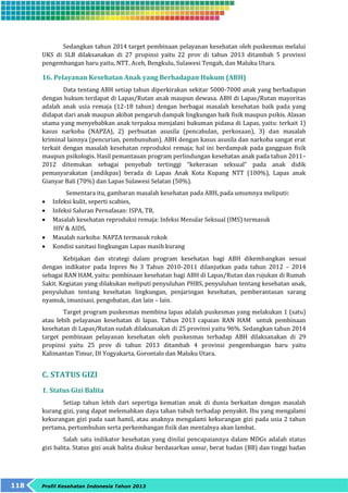 Sedangkan tahun 2014 target pembinaan pelayanan kesehatan oleh puskesmas melalui 
UKS di SLB dilaksanakan di 27 propinsi yaitu 22 prov di tahun 2013 ditambah 5 provinsi 
pengembangan baru yaitu, NTT, Aceh, Bengkulu, Sulawesi Tengah, dan Maluku Utara. 
16. Pelayanan Kesehatan Anak yang Berhadapan Hukum (ABH) 
Data tentang ABH setiap tahun diperkirakan sekitar 5000-7000 anak yang berhadapan 
dengan hukum terdapat di Lapas/Rutan anak maupun dewasa. ABH di Lapas/Rutan mayoritas 
adalah anak usia remaja (12-18 tahun) dengan berbagai masalah kesehatan baik pada yang 
didapat dari anak maupun akibat pengaruh dampak lingkungan baik fisik maupun psikis. Alasan 
utama yang menyebabkan anak terpaksa menjalani hukuman pidana di Lapas, yaitu: terkait 1) 
kasus narkoba (NAPZA), 2) perbuatan asusila (pencabulan, perkosaan), 3) dan masalah 
kriminal lainnya (pencurian, pembunuhan). ABH dengan kasus asusila dan narkoba sangat erat 
terkait dengan masalah kesehatan reproduksi remaja; hal ini berdampak pada gangguan fisik 
maupun psikologis. Hasil pemantauan program perlindungan kesehatan anak pada tahun 2011– 
2012 ditemukan sebagai penyebab tertinggi “kekerasan seksual” pada anak didik 
pemasyarakatan (andikpas) berada di Lapas Anak Kota Kupang NTT (100%), Lapas anak 
Gianyar Bali (70%) dan Lapas Sulawesi Selatan (50%). 
Sementara itu, gambaran masalah kesehatan pada ABH, pada umumnya meliputi: 
 Infeksi kulit, seperti scabies, 
 Infeksi Saluran Pernafasan: ISPA, TB, 
 Masalah kesehatan reproduksi remaja: Infeksi Menular Seksual (IMS) termasuk 
HIV & AIDS, 
 Masalah narkoba: NAPZA termasuk rokok 
 Kondisi sanitasi lingkungan Lapas masih kurang 
Kebijakan dan strategi dalam program kesehatan bagi ABH dikembangkan sesuai 
dengan indikator pada Inpres No 3 Tahun 2010-2011 dilanjutkan pada tahun 2012 – 2014 
sebagai RAN HAM, yaitu: pembinaan kesehatan bagi ABH di Lapas/Rutan dan rujukan di Rumah 
Sakit. Kegiatan yang dilakukan meliputi penyuluhan PHBS, penyuluhan tentang kesehatan anak, 
penyuluhan tentang kesehatan lingkungan, penjaringan kesehatan, pemberantasan sarang 
nyamuk, imunisasi, pengobatan, dan lain – lain. 
Target program puskesmas membina lapas adalah puskesmas yang melakukan 1 (satu) 
atau lebih pelayanan kesehatan di lapas. Tahun 2013 capaian RAN HAM untuk pembinaan 
kesehatan di Lapas/Rutan sudah dilaksanakan di 25 provinsi yaitu 96%. Sedangkan tahun 2014 
target pembinaan pelayanan kesehatan oleh puskesmas terhadap ABH dilaksanakan di 29 
propinsi yaitu 25 prov di tahun 2013 ditambah 4 provinsi pengembangan baru yaitu 
Kalimantan Timur, DI Yogyakarta, Gorontalo dan Maluku Utara. 
C. STATUS GIZI 
1. Status Gizi Balita 
Setiap tahun lebih dari sepertiga kematian anak di dunia berkaitan dengan masalah 
kurang gizi, yang dapat melemahkan daya tahan tubuh terhadap penyakit. Ibu yang mengalami 
kekurangan gizi pada saat hamil, atau anaknya mengalami kekurangan gizi pada usia 2 tahun 
pertama, pertumbuhan serta perkembangan fisik dan mentalnya akan lambat. 
Salah satu indikator kesehatan yang dinilai pencapaiannya dalam MDGs adalah status 
gizi balita. Status gizi anak balita diukur berdasarkan umur, berat badan (BB) dan tinggi badan 
118 Profil Kesehatan Indonesia Tahun 2013 
 