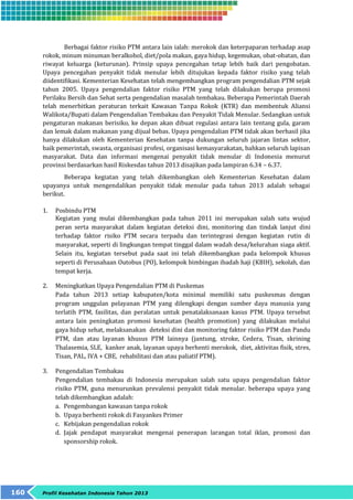 Berbagai faktor risiko PTM antara lain ialah: merokok dan keterpaparan terhadap asap 
rokok, minum minuman beralkohol, diet/pola makan, gaya hidup, kegemukan, obat-obatan, dan 
riwayat keluarga (keturunan). Prinsip upaya pencegahan tetap lebih baik dari pengobatan. 
Upaya pencegahan penyakit tidak menular lebih ditujukan kepada faktor risiko yang telah 
diidentifikasi. Kementerian Kesehatan telah mengembangkan program pengendalian PTM sejak 
tahun 2005. Upaya pengendalian faktor risiko PTM yang telah dilakukan berupa promosi 
Perilaku Bersih dan Sehat serta pengendalian masalah tembakau. Beberapa Pemerintah Daerah 
telah menerbitkan peraturan terkait Kawasan Tanpa Rokok (KTR) dan membentuk Aliansi 
Walikota/Bupati dalam Pengendalian Tembakau dan Penyakit Tidak Menular. Sedangkan untuk 
pengaturan makanan berisiko, ke depan akan dibuat regulasi antara lain tentang gula, garam 
dan lemak dalam makanan yang dijual bebas. Upaya pengendalian PTM tidak akan berhasil jika 
hanya dilakukan oleh Kementerian Kesehatan tanpa dukungan seluruh jajaran lintas sektor, 
baik pemerintah, swasta, organisasi profesi, organisasi kemasyarakatan, bahkan seluruh lapisan 
masyarakat. Data dan informasi mengenai penyakit tidak menular di Indonesia menurut 
provinsi berdasarkan hasil Riskesdas tahun 2013 disajikan pada lampiran 6.34 – 6.37. 
Beberapa kegiatan yang telah dikembangkan oleh Kementerian Kesehatan dalam 
upayanya untuk mengendalikan penyakit tidak menular pada tahun 2013 adalah sebagai 
berikut. 
1. Posbindu PTM 
Kegiatan yang mulai dikembangkan pada tahun 2011 ini merupakan salah satu wujud 
peran serta masyarakat dalam kegiatan deteksi dini, monitoring dan tindak lanjut dini 
terhadap faktor risiko PTM secara terpadu dan terintegrasi dengan kegiatan rutin di 
masyarakat, seperti di lingkungan tempat tinggal dalam wadah desa/kelurahan siaga aktif. 
Selain itu, kegiatan tersebut pada saat ini telah dikembangkan pada kelompok khusus 
seperti di Perusahaan Outobus (PO), kelompok bimbingan ibadah haji (KBIH), sekolah, dan 
tempat kerja. 
2. Meningkatkan Upaya Pengendalian PTM di Puskemas 
Pada tahun 2013 setiap kabupaten/kota minimal memiliki satu puskesmas dengan 
program unggulan pelayanan PTM yang dilengkapi dengan sumber daya manusia yang 
terlatih PTM, fasilitas, dan peralatan untuk penatalaksanaan kasus PTM. Upaya tersebut 
antara lain peningkatan promosi kesehatan (health promotion) yang dilakukan melalui 
gaya hidup sehat, melaksanakan deteksi dini dan monitoring faktor risiko PTM dan Pandu 
PTM, dan atau layanan khusus PTM lainnya (jantung, stroke, Cedera, Tisan, skrining 
Thalasemia, SLE, kanker anak, layanan upaya berhenti merokok, diet, aktivitas fisik, stres, 
Tisan, PAL, IVA + CBE, rehabilitasi dan atau paliatif PTM). 
3. Pengendalian Tembakau 
Pengendalian tembakau di Indonesia merupakan salah satu upaya pengendalian faktor 
risiko PTM, guna menurunkan prevalensi penyakit tidak menular. beberapa upaya yang 
telah dikembangkan adalah: 
a. Pengembangan kawasan tanpa rokok 
b. Upaya berhenti rokok di Fasyankes Primer 
c. Kebijakan pengendalian rokok 
d. Jajak pendapat masyarakat mengenai penerapan larangan total iklan, promosi dan 
sponsorship rokok. 
160 Profil Kesehatan Indonesia Tahun 2013 
 