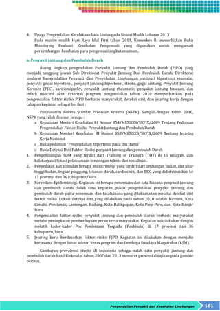 4. Upaya Pengendalian Kecelakaan Lalu Lintas pada Situasi Mudik Lebaran 2013 
Pada musim mudik Hari Raya Idul Fitri tahun 2013, Kemenkes RI menerbitkan Buku 
Monitoring Evaluasi Kesehatan Pengemudi yang digunakan untuk mengamati 
perkembangan kesehatan para pengemudi angkutan umum. 
Pengendalian Penyakit dan Kesehatan Lingkungan 161 
a. Penyakit Jantung dan Pembuluh Darah 
Ruang lingkup pengendalian Penyakit Jantung dan Pembuluh Darah (PJPD) yang 
menjadi tanggung jawab Sub Direktorat Penyakit Jantung Dan Pembuluh Darah, Direktorat 
Jenderal Pengendalian Penyakit dan Penyehatan Lingkungan meliputi hipertensi essensial, 
penyakit ginjal hipertensi, penyakit jantung hipertensi, stroke, gagal jantung, Penyakit Jantung 
Koroner (PJK), kardiomipathy, penyakit jantung rheumatic, penyakit jantung bawaan, dan 
infark miocard akut. Prioritas program pengendalian tahun 2010 memperhatikan pada 
pengendalian faktor risiko PJPD berbasis masyarakat, deteksi dini, dan jejaring kerja dengan 
tahapan kegiatan sebagai berikut : 
Penyusunan Norma Standar Prosedur Kriteria (NSPK). Sampai dengan tahun 2010, 
NSPK yang telah disusun berupa : 
a Keputusan Menteri Kesehatan RI Nomor 854/MENKES/SK/IX/2009 Tentang Pedoman 
Pengendalian Faktor Risiko Penyakit Jantung dan Pembuluh Darah 
b Keputusan Menteri Kesehatan RI Nomor 853/MENKES/SK/IX/2009 Tentang Jejaring 
Kerja Nasional 
c Buku pedoman “Pengendalian Hipertensi pada Ibu Hamil” 
d Buku Deteksi Dini Faktor Risiko penyakit Jantung dan pembuluh Darah 
1. Pengembangan SDM yang terdiri dari Training of Trainers (TOT) di 15 wilayah, dan 
kalakarya di lokasi pelaksanaan bimbingan teknis dan sosialisasi. 
2. Penyediaan alat stimulan berupa masscrening yang terdiri dari timbangan badan, alat ukur 
tinggi badan, lingkar pinggang, tekanan darah, cardiochek, dan EKG yang didistribusikan ke 
17 provinsi dan 36 kabupaten/kota. 
3. Surveilans Epidemiologi. Kegiatan ini berupa penemuan dan tata laksana penyakit jantung 
dan pembuluh darah. Salah satu kegiatan pokok pengendalian penyakit jantung dan 
pembuluh darah yaitu penemuan dan tatalaksana yang dilaksanakan melalui deteksi dini 
faktor risiko. Lokasi deteksi dini yang dilakukan pada tahun 2010 adalah Bireuen, Kota 
Cimahi, Pontianak, Lamongan, Badung, Kota Balikpapan, Kota Pare Pare, dan Kota Banjar 
Baru. 
4. Pengendalian faktor risiko penyakit jantung dan pembuluh darah berbasis masyarakat 
melalui peningkatan pemberdayaan peran serta masyarakat. Kegiatan ini dilakukan dengan 
melatih kader-kader Pos Pembinaan Terpadu (Posbindu) di 17 provinsi dan 36 
kabupaten/kota. 
5. Jejaring kerja berdasarkan faktor risiko PJPD. Kegiatan ini dilakukan dengan menjalin 
kerjasama dengan lintas sektor, lintas program dan Lembaga Swadaya Masyarakat (LSM). 
Gambaran prevalensi stroke di Indonesia sebagai salah satu penyakit jantung dan 
pembuluh darah hasil Riskesdas tahun 2007 dan 2013 menurut provinsi disajikan pada gambar 
berikut. 
 