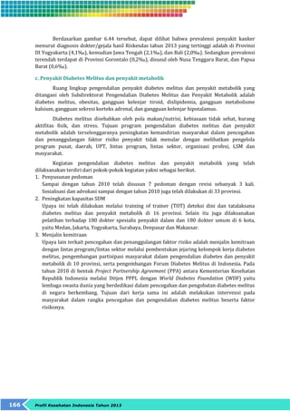 Berdasarkan gambar 6.44 tersebut, dapat dilihat bahwa prevalensi penyakit kanker 
menurut diagnosis dokter/gejala hasil Riskesdas tahun 2013 yang tertinggi adalah di Provinsi 
DI Yogyakarta (4,1‰), kemudian Jawa Tengah (2,1‰), dan Bali (2,0‰). Sedangkan prevalensi 
terendah terdapat di Provinsi Gorontalo (0,2‰), disusul oleh Nusa Tenggara Barat, dan Papua 
Barat (0,6‰). 
c. Penyakit Diabetes Melitus dan penyakit metabolik 
Ruang lingkup pengendalian penyakit diabetes melitus dan penyakit metabolik yang 
ditangani oleh Subdirektorat Pengendalian Diabetes Melitus dan Penyakit Metabolik adalah 
diabetes melitus, obesitas, gangguan kelenjar tiroid, dislipidemia, gangguan metabolisme 
kalsium, gangguan sekresi korteks adrenal, dan gangguan kelenjar hipotalamus. 
Diabetes melitus disebabkan oleh pola makan/nutrisi, kebiasaan tidak sehat, kurang 
aktifitas fisik, dan stress. Tujuan program pengendalian diabetes melitus dan penyakit 
metabolik adalah terselenggaranya peningkatan kemandirian masyarakat dalam pencegahan 
dan penanggulangan faktor risiko penyakit tidak menular dengan melibatkan pengelola 
program pusat, daerah, UPT, lintas program, lintas sektor, organisasi profesi, LSM dan 
masyarakat. 
Kegiatan pengendalian diabetes melitus dan penyakit metabolik yang telah 
dilaksanakan terdiri dari pokok-pokok kegiatan yakni sebagai berikut. 
1. Penyusunan pedoman 
Sampai dengan tahun 2010 telah disusun 7 pedoman dengan revisi sebanyak 3 kali. 
Sosialisasi dan advokasi sampai dengan tahun 2010 juga telah dilakukan di 33 provinsi. 
2. Peningkatan kapasitas SDM 
Upaya ini telah dilakukan melalui training of trainer (TOT) deteksi dini dan tatalaksana 
diabetes melitus dan penyakit metabolik di 16 provinsi. Selain itu juga dilaksanakan 
pelatihan terhadap 180 dokter spesialis penyakit dalam dan 180 dokter umum di 6 kota, 
yaitu Medan, Jakarta, Yogyakarta, Surabaya, Denpasar dan Makassar. 
3. Menjalin kemitraan 
Upaya lain terkait pencegahan dan penanggulangan faktor risiko adalah menjalin kemitraan 
dengan lintas program/lintas sektor melalui pembentukan jejaring kelompok kerja diabetes 
melitus, pengembangan partisipasi masyarakat dalam pengendalian diabetes dan penyakit 
metabolik di 10 provinsi, serta pengembangan Forum Diabetes Melitus di Indonesia. Pada 
tahun 2010 di bentuk Project Partnership Agreement (PPA) antara Kementerian Kesehatan 
Republik Indonesia melalui Ditjen PPPL dengan World Diabetes Foundation (WDF) yaitu 
lembaga swasta dunia yang berdedikasi dalam pencegahan dan pengobatan diabetes melitus 
di negara berkembang. Tujuan dari kerja sama ini adalah melakukan intervensi pada 
masyarakat dalam rangka pencegahan dan pengendalian diabetes melitus beserta faktor 
risikonya. 
166 Profil Kesehatan Indonesia Tahun 2013 
 