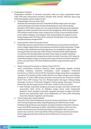 3. Pengendalian Tembakau 
Pengendalian tembakau di Indonesia merupakan salah satu upaya pengendalian faktor 
risiko PTM, guna menurunkan prevalensi penyakit tidak menular. beberapa upaya yang 
telah dikembangkan adalah sebagai berikut. 
a. Pengembangan kawasan tanpa rokok 
Kemenkes RI menetapkan Kawasan Tanpa Rokok (KTR) sebagai salah satu upaya 
untuk melindungi masyarakat terhadap dampak paparan asap rokok terhadap 
kesehatan. KTR adalah ruangan atau area yang dinyatakan dilarang untuk melakukan 
kegiatan produksi, penjualan, iklan, promosi dan penggunaan rokok. Ruang lingkup 
KTR meliputi tempat-tempat umum, tempat kerja tertutup, sarana kesehatan,tempat 
proses belajar-mengajar, arena kegiatan anak, tempat ibadah, dan angkutan umum. 
Sampai dengan tahun 2014 (Juni 2014), sebanyak 144 kab/kota di 32 provinsi telah 
memiliki kebijakan mengenai KTR. 
b. Upaya berhenti rokok di Fasyankes Primer 
Penyediakan layanan upaya berhenti merokok khususnya pada pelayanan kesehatan 
primer sebagai ujung tombak sarana pelayanan kesehatan kepada masyarakat. Tenaga 
kesehatan akan melakukan konseling, bagaimana cara menghindar untuk menjadi 
seorang perokok, dan bagi yang sudah terlanjur menjadi perokok adalah bagimana 
cara berhenti dari ketergantungan merokok. Tujuan upaya ini adalah melindungi 
kesehatan masyarakat dari dampak buruk akibat merokok. Pada tahun 2013 upaya ini 
sudah dikembangkan dengan tersedianya buku upaya berhenti merokok di fasyankes 
primer, dan pada tahun 2014 akan dilakukan pelatihan tenaga kesehatan pada 33 
provinsi. 
c. Aksesi Framework Convention on Tobacco Control (FCTC) 
untuk membuktikan komitmen Indonesia dalam pengendalian dampak merokok 
terhadap kesehatan, Indonesia berkeinginan untuk mengaksesi Framework 
Convention on Tobacco Control (FCTC). Kemenkes sebagai pemprakarsa mengajukan 
izin aksesi FCTC kepada presiden melalui Menteri Luar Negeri mengacu pada Undang- 
Undang No. 24 Tahun 2000 tentang Perjanjian Internasional dan Peraturan Presiden 
No.68 Tahun 2005 tentang Tata Cara Mempersiapkan Rancangan Undang-undang, 
Rancangan Peraturan Pemerintah Pengganti Undang-undang, Rancangan Peraturan 
Pemerintah, dan Rancangan Peraturan Presiden, melalui Peraturan Presiden. 
 Jajak Pendapat masyarakat mengenai penerapan larangan total iklan, promosi dan 
sponsorship rokok. Survey ini dilakukan dengan tujuan untuk memperoleh 
gambaran umum pendapat masyarakat mengenai penerapan larangan total iklan, 
promosi dan sponsorship rokok. Survei dilaksanakan di 5 kota, yakni Palembang, 
Samarinda, Manado, Yogyakarta, dan Denpasar. 
d. Total larangan iklan rokok/tembakau 
Pada tahun 2013 telah diterbitkannya Peraturan Pemerintah RI Nomor 109 Tahun 
2013 tentang Pengamanan Bahan yang Mengandung Zat Adiktif berupa Produk 
Tembakau bagi Kesehatan yang mengatur peringatan kesehatan bergambar, kawasan 
tanpa rokok (KTR), kandungan di dalam rokok (bahan tambahan, nikotin dan tar), 
jumlah minimum kemasan, penjualan/peredaran, pengendalian iklan, promosi, 
sponsor dan corporate social responsibility (CSR), perlindungan anak dan perempuan 
hamil, tanggung jawab pemerintah dan pemerintah daerah, serta peran serta 
masyarakat. 
168 Profil Kesehatan Indonesia Tahun 2013 
 