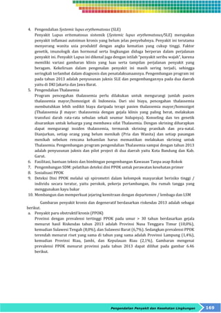 4. Pengendalian Systemic lupus erythematosus (SLE) 
Penyakit Lupus eritematosus sistemik (Systemic lupus erythematosus/SLE) merupakan 
penyakit inflamasi autoimun kronis yang belum jelas penyebabnya. Penyakit ini terutama 
menyerang wanita usia produktif dengan angka kematian yang cukup tinggi. Faktor 
genetik, imunologik dan hormonal serta lingkungan diduga berperan dalam perjalanan 
penyakit ini. Penyakit Lupus ini dikenal juga dengan istilah “penyakit seribu wajah”, karena 
memiliki variasi gambaran klinis yang luas serta tampilan perjalanan penyakit yang 
beragam. Kekeliruan dalam pengenalan penyakit ini masih sering terjadi, sehingga 
seringkali terlambat dalam diagnosis dan penatalaksanaannya. Pengembangan program ini 
pada tahun 2013 adalah penyusunan juknis SLE dan pengembangannya pada dua daerah 
yaitu di DKI Jakarta dan Jawa Barat. 
Pengendalian Penyakit dan Kesehatan Lingkungan 169 
5. Pengendalian Thalasemia 
Program pencegahan thalassemia perlu dilakukan untuk mengurangi jumlah pasien 
thalassemia mayor/homozigot di Indonesia. Dari sisi biaya, pencegahan thalassemia 
membutuhkan lebih sedikit biaya daripada terapi pasien thalassemia mayor/homozigot 
(Thalassemia β mayor: thalassemia dengan gejala klinis yang paling berat, melakukan 
transfusi darah rata-rata sebulan sekali seumur hidupnya). Konseling dan tes genetik 
disarankan untuk keluarga yang membawa sifat Thalasemia. Dengan skrining diharapkan 
dapat mengurangi insiden thalassemia, termasuk skrining pranikah dan pra-natal. 
Dianjurkan, setiap orang yang belum menikah (Pria dan Wanita) dan setiap pasangan 
menikah sebelum rencana kehamilan harus memastikan melakukan skrining untuk 
Thalasemia. Pengembangan program pengendalian Thalasemia sampai dengan tahun 2013 
adalah penyusunan juknis dan pilot project di dua daerah yaitu Kota Bandung dan Kab. 
Garut. 
6. Fasilitasi, bantuan teknis dan bimbingan pengembangan Kawasan Tanpa asap Rokok 
7. Pengembangan SDM: pelatihan deteksi dini PPOK untuk perawatan kesehatan primer 
8. Sosialisasi PPOK 
9. Deteksi Dini PPOK melalui uji spirometri dalam kelompok masyarakat berisiko tinggi / 
individu secara teratur, yaitu perokok, pekerja pertambangan, ibu rumah tangga yang 
menggunakan kayu bakar 
10. Membangun dan memperkuat jejaring kemitraan dengan departemen / lembaga dan LSM 
Gambaran penyakit kronis dan degeneratif berdasarkan riskesdas 2013 adalah sebagai 
berikut. 
a. Penyakit paru obstruktif kronis (PPOK) 
Provinsi dengan prevalensi tertinggi PPOK pada umur > 30 tahun berdasarkan gejala 
menurut hasil Riskesdas tahun 2013 adalah Provinsi Nusa Tenggara Timur (10,0%), 
kemudian Sulawesi Tengah (8,0%), dan Sulawesi Barat (6,7%). Sedangkan prevalensi PPOK 
terendah menurut riset yang sama di tahun yang sama adalah Provinsi Lampung (1,4%), 
kemudian Provinsi Riau, Jambi, dan Kepulauan Riau (2,1%). Gambaran mengenai 
prevalensi PPOK menurut provinsi pada tahun 2013 dapat dilihat pada gambar 6.46 
berikut. 
 