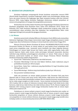 Pengendalian Penyakit dan Kesehatan Lingkungan 173 
B. KESEHATAN LINGKUNGAN 
Kesehatan lingkungan mempengaruhi derajat kesehatan masyarakat, menurut WHO 
(World Health Organization), kesehatan lingkungan adalah suatu keseimbangan ekologi yang 
harus ada antara manusia dan lingkungan agar dapat menjamin keadaan sehat dari manusia. 
Menurut WHO, ruang lingkup kesehatan lingkungan diantaranya meliputi penyediaan air 
minum serta pengelolaan air buangan dan pengendalian pencemaran. 
Berdasarkan hal tersebut, Badan Penelitian dan Pengembangan Kesehatan, Kementerian 
Kesehatan mengadakan Riset Kesehatan Dasar Tahun 2013 (Riskesdas 2013). Tujuan dari 
Riskesdas 2013 topik kesehatan lingkungan adalah mengevaluasi program yang sudah ada, 
menindaklanjuti upaya perbaikan yang akan dijalankan, dan mengidentifikasi faktor risiko 
lingkungan berbagai jenis penyakit dan gangguan kesehatan. 
1. Air Minum 
Komitmen pemerintah terhadap Millenium Development Goals (MDGs) yaitu memastikan 
kelestarian lingkungan hidup dengan menurunkan target hingga setengahnya proporsi rumah 
tangga tanpa akses berkelanjutan terhadap air minum layak dan sanitasi dasar hingga 2015. 
Menurut Peraturan Menteri Kesehatan RI Nomor 492/MENKES/PER/IV/2010 tentang 
Persyaratan Kualitas Air Minum, air minum adalah air yang melalui proses pengolahan atau 
tanpa proses pengolahan yang memenuhi syarat kesehatan dan dapat langsung diminum. 
Penyelenggara air minum dapat berasal dari badan usaha milik negara/badan usaha milik 
daerah, koperasi, badan usaha swasta, usaha perorangan, kelompok masyarakat, dan/atau 
individual yang melakukan penyelenggaraan penyediaan air minum. Tidak semua air dapat 
diminum, syarat-syarat kualitas air minum sesuai dengan Peraturan Menteri Kesehatan 
dimaksud, diantaranya adalah sebagai berikut : 
 Syarat Fisik : Tidak berbau, tidak berasa, dan tidak berwarna; 
 Parameter Mikrobiologi E Coli dan total Bakteri Kolifrom, kadar maksimum yang di 
perbolehkan 0 jumlah per 100 ml sampel; 
 Syarat Kimia : Kadar Besi : maksimum yang diperbolehkan 0,3 mg/l, Kesadahan (maks 
500 mg/l), pH 6,5-8,5; 
 Syarat Mikrobiologis : Koliform tinja/total koliform (maks 0 per 100 ml air); 
 Dan parameter tambahan lainnya. 
Salah satu parameter air minum adalah parameter fisik. Parameter fisik yang harus 
dipenuhi pada air minum yaitu harus jernih, tidak berbau, tidak berasa dan tidak berwarna. 
Selain itu, air minum tidak menimbulkan endapan. Jika air yang kita konsumsi menyimpang dari 
hal ini, maka sangat mungkin air telah tercemar. Secara nasional, berdasarkan hasil Riskesdas 
2013, kualitas fisik air minum di Indonesia termasuk dalam kategori baik (tidak keruh, tidak 
berwarna, tidak berasa tidak berbusa dan tidak berbau) sebesar 94,1%. Rincian lengkap hasil 
Riskesdas 2013 tentang proporsi rumah tangga berdasarkan kualitas fisik air minum dapat 
dilihat pada Lampiran 6.39. 
Pembahasan air minum meliputi, proporsi rumah tangga berdasarkan jenis sumber air 
minum, proporsi rumah tangga berdasarkan kualitas fisik air minum, proporsi rumah tangga 
berdasarkan pengolahan air minum sebelum diminum, proporsi rumah tangga berdasarkan 
cara pengolahan air minum sebelum diminum, dan proporsi rumah tangga yang memiliki akses 
terhadap sumber air minum berdasarkan kriteria JMP WHO-INICEF 2006. 
 