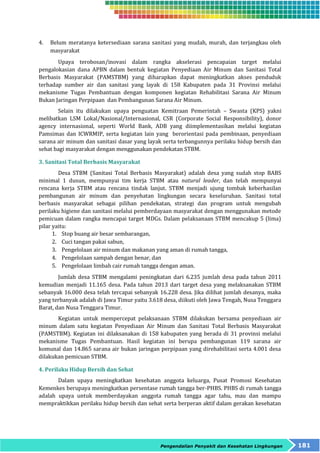 4. Belum meratanya ketersediaan sarana sanitasi yang mudah, murah, dan terjangkau oleh 
Pengendalian Penyakit dan Kesehatan Lingkungan 181 
masyarakat 
Upaya terobosan/inovasi dalam rangka akselerasi pencapaian target melalui 
pengalokasian dana APBN dalam bentuk kegiatan Penyediaan Air Minum dan Sanitasi Total 
Berbasis Masyarakat (PAMSTBM) yang diharapkan dapat meningkatkan akses penduduk 
terhadap sumber air dan sanitasi yang layak di 158 Kabupaten pada 31 Provinsi melalui 
mekanisme Tugas Pembantuan dengan komponen kegiatan Rehabilitasi Sarana Air Minum 
Bukan Jaringan Perpipaan dan Pembangunan Sarana Air Minum. 
Selain itu dilakukan upaya penguatan Kemitraan Pemerintah – Swasta (KPS) yakni 
melibatkan LSM Lokal/Nasional/Internasional, CSR (Corporate Social Responsibility), donor 
agency internasional, seperti World Bank, ADB yang diimplementasikan melalui kegiatan 
Pamsimas dan ICWRMIP, serta kegiatan lain yang berorientasi pada pembinaan, penyediaan 
sarana air minum dan sanitasi dasar yang layak serta terbangunnya perilaku hidup bersih dan 
sehat bagi masyarakat dengan menggunakan pendekatan STBM. 
3. Sanitasi Total Berbasis Masyarakat 
Desa STBM (Sanitasi Total Berbasis Masyarakat) adalah desa yang sudah stop BABS 
minimal 1 dusun, mempunyai tim kerja STBM atau natural leader, dan telah mempunyai 
rencana kerja STBM atau rencana tindak lanjut. STBM menjadi ujung tombak keberhasilan 
pembangunan air minum dan penyehatan lingkungan secara keseluruhan. Sanitasi total 
berbasis masyarakat sebagai pilihan pendekatan, strategi dan program untuk mengubah 
perilaku higiene dan sanitasi melalui pemberdayaan masyarakat dengan menggunakan metode 
pemicuan dalam rangka mencapai target MDGs. Dalam pelaksanaan STBM mencakup 5 (lima) 
pilar yaitu: 
1. Stop buang air besar sembarangan, 
2. Cuci tangan pakai sabun, 
3. Pengelolaan air minum dan makanan yang aman di rumah tangga, 
4. Pengelolaan sampah dengan benar, dan 
5. Pengelolaan limbah cair rumah tangga dengan aman. 
Jumlah desa STBM mengalami peningkatan dari 6.235 jumlah desa pada tahun 2011 
kemudian menjadi 11.165 desa. Pada tahun 2013 dari target desa yang melaksanakan STBM 
sebanyak 16.000 desa telah tercapai sebanyak 16.228 desa. Jika dilihat jumlah desanya, maka 
yang terbanyak adalah di Jawa Timur yaitu 3.618 desa, diikuti oleh Jawa Tengah, Nusa Tenggara 
Barat, dan Nusa Tenggara Timur. 
Kegiatan untuk mempercepat pelaksanaan STBM dilakukan bersama penyediaan air 
minum dalam satu kegiatan Penyediaan Air Minum dan Sanitasi Total Berbasis Masyarakat 
(PAMSTBM). Kegiatan ini dilaksanakan di 158 kabupaten yang berada di 31 provinsi melalui 
mekanisme Tugas Pembantuan. Hasil kegiatan ini berupa pembangunan 119 sarana air 
komunal dan 14.865 sarana air bukan jaringan perpipaan yang direhabilitasi serta 4.001 desa 
dilakukan pemicuan STBM. 
4. Perilaku Hidup Bersih dan Sehat 
Dalam upaya meningkatkan kesehatan anggota keluarga, Pusat Promosi Kesehatan 
Kemenkes berupaya meningkatkan persentase rumah tangga ber-PHBS. PHBS di rumah tangga 
adalah upaya untuk memberdayakan anggota rumah tangga agar tahu, mau dan mampu 
mempraktikkan perilaku hidup bersih dan sehat serta berperan aktif dalam gerakan kesehatan 
 