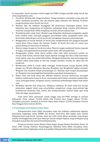 di masyarakat. Untuk mencapai rumah tangga ber-PHBS, terdapat perilaku hidup bersih dan 
sehat yang dipantau, yaitu 
1. Persalinan ditolong oleh tenaga kesehatan. Tenaga kesehatan merupakan orang yang ahli 
dalam membantu persalinan. Jika ada kelainan dapat diketahui dan ditolong. Peralatan 
tenaga kesehatan aman, bersih, dan steril. 
2. Memberi bayi ASI eksklusif. Keunggulan ASI diantaranya kandungan gizinya sesuai 
kebutuhan bayi, mengandung zat kekebalan, melindungi alergi, terjamin kebersihannya, 
tidak basi, memperbaiki refleks menghisap, menelan, dan pernapasan bayi. 
3. Menimbang balita setiap bulan. Manfaat yang didapatkan diantaranya mengetahui apakah 
balita tumbuh sehat, mencegah gangguan pertumbuhan balita, mengetahui balita sakit, 
berat badan dibawah garis merah, gizi buruk, kelengkapan imunisasi, penyuluhan gizi. 
4. Menggunakan air bersih. Manfaat air bersih yaitu menghindarkan dari gangguan penyakit 
seperti diare, kolera thypus dan lain-lain. Sumber air bersih dari mata air, sumur atau 
pompa, ledeng, air hujan atau air kemasan. 
5. Mencuci tangan dengan air bersih dan sabun. Mencuci tangan membunuh kuman yang ada 
di tangan, mencegah penularan penyakit seperti diare, ISPA, penyakit kulit. 
6. Menggunakan jamban sehat. Syarat jamban sehat yaitu tidak mencemari sumber air 
minum, tidak berbau, kotoran tidak dapaat dijamah serangga dan tikus, tidak mencemari 
tanah sekitar, aman dan mudah dibersihkan, dilengkapi dinding dan atap, penerangan dan 
ventilasi cukup, lantai kedap air dan luas ruangan memadai, tersedia air, sabun dan alat 
pembersih. 
7. Memberantas jentik di rumah sekali seminggu. Pemberantasan Sarang Nyamuk (PSN) 
dengan cara 3M plus (Menguras, Menutup, Mengubur, plus Menghindari gigitan nyamuk). 
Menguras dan menyikat tempat penampungan air. Menutup rapat tempat penampungan 
air. Mengubur atau menyingkirkan barang bekas yang dapat menampung air. 
8. Makan sayur dan buah setiap hari. Manfaat makanan berserat diantaranya mencegah 
diabetes, melancarkan buang air besar, menurunkan berat badan, membantu pembersihan 
racun, mencegah kanker, mengatasi anemia, membantu perkembangan bakteri baik dalam 
usus. 
9. Melakukan aktivitas fisik setiap hari. Dilakukan sedikitnya 30 menit setiap hari berupa 
pergerakan anggota tubuh yang menyebabkan pengeluaran tenaga yang penting bagi 
pemeliharaan kesehatan fisik, mental, dan mempertahankan kualitas hidup agar tetap 
sehat dan bugar sepanjang hari. 
Pada tahun 2013, persentase rumah tangga yang ber-PHBS tertinggi di provinsi 
Kalimantan Timur sebesar 75,26% diikuti oleh Provinsi Jawa Tengah sebesar 75,14%. 
Sedangkan persentase terendah di Provinsi Papua Barat sebesar 25,50% kemudian Provinsi 
Nusa Tenggara Barat sebesar 28,94%. 
5. Penyelenggaraan Kabupaten/Kota Sehat 
Kabupaten/Kota Sehat (KKS) merupakan salah satu indikator pelaksanaan kegiatan 
penyehatan lingkungan dalam RPJMN dan Renstra 2010-2014. KKS adalah suatu kondisi 
kabupaten/kota yang bersih, nyaman, aman dan sehat untuk dihuni penduduk, yang dicapai 
melalui terselenggaranya penerapan beberapa tatanan dengan kegiatan yang terintegrasi yang 
disepakati masyarakat dan pemerintah kabupaten/kota. 
Peraturan bersama antara Menteri Dalam Negeri dengan Menteri Kesehatan Nomor 34 
Tahun 2005 tentang Pedoman Penyelenggaraan Kab/Kota Sehat (KKS) merupakan dasar 
kegiatan penyehatan lingkungan untuk mewujudkan Kabupaten/Kota Sehat yang dimulai sejak 
182 Profil Kesehatan Indonesia Tahun 2013 
 