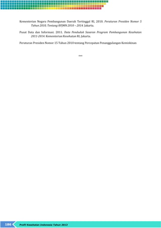 Kementerian Negara Pembangunan Daerah Tertinggal RI, 2010. Peraturan Presiden Nomor 5 
Tahun 2010, Tentang RPJMN 2010 – 2014. Jakarta. 
Pusat Data dan Informasi. 2011. Data Penduduk Sasaran Program Pembangunan Kesehatan 
2011-2014. Kementerian Kesehatan RI, Jakarta. 
Peraturan Presiden Nomor 15 Tahun 2010 tentang Percepatan Penanggulangan Kemiskinan 
186 Profil Kesehatan Indonesia Tahun 2013 
*** 
 