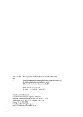 351.770.212 
Ind 
P 
Katalog Dalam Terbitan. Kementerian Kesehatan RI 
Indonesia. Kementerian Kesehatan RI. Sekretariat Jenderal 
Profil Kesehatan Indonesia Tahun 2013. -- 
Jakarta : Kementerian Kesehatan RI. 2014 
ISBN 978-602-235-645-5 
1. Judul I. HEALTH STATISTICS 
Buku ini diterbitkan oleh 
Kementerian Kesehatan Republik Indonesia 
Jalan HR. Rasuna Said Blok X-5 Kav 4-9, Jakarta 12950 
Telepon no: 62-21-5229590, 5221432, 5277168 
Fax no: 62-21-5203874 
E-mail: pusdatin@depkes .go.id 
Web site: http://www.kemkes.go.id 
ii 
 