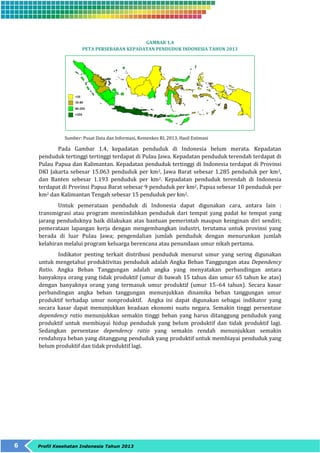 6 Profil Kesehatan Indonesia Tahun 2013 
GAMBAR 1.4 
PETA PERSEBARAN KEPADATAN PENDUDUK INDONESIA TAHUN 2013 
Sumber: Pusat Data dan Informasi, Kemenkes RI, 2013, Hasil Estimasi 
Pada Gambar 1.4, kepadatan penduduk di Indonesia belum merata. Kepadatan 
penduduk tertinggi tertinggi terdapat di Pulau Jawa. Kepadatan penduduk terendah terdapat di 
Pulau Papua dan Kalimantan. Kepadatan penduduk tertinggi di Indonesia terdapat di Provinsi 
DKI Jakarta sebesar 15.063 penduduk per km2, Jawa Barat sebesar 1.285 penduduk per km2, 
dan Banten sebesar 1.193 penduduk per km2. Kepadatan penduduk terendah di Indonesia 
terdapat di Provinsi Papua Barat sebesar 9 penduduk per km2, Papua sebesar 10 penduduk per 
km2 dan Kalimantan Tengah sebesar 15 penduduk per km2. 
Untuk pemerataan penduduk di Indonesia dapat digunakan cara, antara lain : 
transmigrasi atau program memindahkan penduduk dari tempat yang padat ke tempat yang 
jarang penduduknya baik dilakukan atas bantuan pemerintah maupun keinginan diri sendiri; 
pemerataan lapangan kerja dengan mengembangkan industri, terutama untuk provinsi yang 
berada di luar Pulau Jawa; pengendalian jumlah penduduk dengan menurunkan jumlah 
kelahiran melalui program keluarga berencana atau penundaan umur nikah pertama. 
Indikator penting terkait distribusi penduduk menurut umur yang sering digunakan 
untuk mengetahui produktivitas penduduk adalah Angka Beban Tanggungan atau Dependency 
Ratio. Angka Beban Tanggungan adalah angka yang menyatakan perbandingan antara 
banyaknya orang yang tidak produktif (umur di bawah 15 tahun dan umur 65 tahun ke atas) 
dengan banyaknya orang yang termasuk umur produktif (umur 15–64 tahun). Secara kasar 
perbandingan angka beban tanggungan menunjukkan dinamika beban tanggungan umur 
produktif terhadap umur nonproduktif. Angka ini dapat digunakan sebagai indikator yang 
secara kasar dapat menunjukkan keadaan ekonomi suatu negara. Semakin tinggi persentase 
dependency ratio menunjukkan semakin tinggi beban yang harus ditanggung penduduk yang 
produktif untuk membiayai hidup penduduk yang belum produktif dan tidak produktif lagi. 
Sedangkan persentase dependency ratio yang semakin rendah menunjukkan semakin 
rendahnya beban yang ditanggung penduduk yang produktif untuk membiayai penduduk yang 
belum produktif dan tidak produktif lagi. 
 
