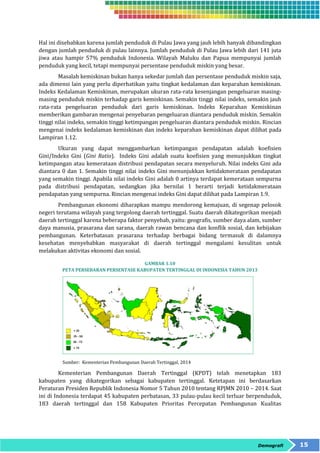 Hal ini disebabkan karena jumlah penduduk di Pulau Jawa yang jauh lebih banyak dibandingkan 
dengan jumlah penduduk di pulau lainnya. Jumlah penduduk di Pulau Jawa lebih dari 141 juta 
jiwa atau hampir 57% penduduk Indonesia. Wilayah Maluku dan Papua mempunyai jumlah 
penduduk yang kecil, tetapi mempunyai persentase penduduk miskin yang besar. 
Masalah kemiskinan bukan hanya sekedar jumlah dan persentase penduduk miskin saja, 
ada dimensi lain yang perlu diperhatikan yaitu tingkat kedalaman dan keparahan kemiskinan. 
Indeks Kedalaman Kemiskinan, merupakan ukuran rata-rata kesenjangan pengeluaran masing-masing 
penduduk miskin terhadap garis kemiskinan. Semakin tinggi nilai indeks, semakin jauh 
rata-rata pengeluaran penduduk dari garis kemiskinan. Indeks Keparahan Kemiskinan 
memberikan gambaran mengenai penyebaran pengeluaran diantara penduduk miskin. Semakin 
tinggi nilai indeks, semakin tinggi ketimpangan pengeluaran diantara penduduk miskin. Rincian 
mengenai indeks kedalaman kemiskinan dan indeks keparahan kemiskinan dapat dilihat pada 
Lampiran 1.12. 
Ukuran yang dapat menggambarkan ketimpangan pendapatan adalah koefisien 
Gini/Indeks Gini (Gini Ratio). Indeks Gini adalah suatu koefisien yang menunjukkan tingkat 
ketimpangan atau kemerataan distribusi pendapatan secara menyeluruh. Nilai indeks Gini ada 
diantara 0 dan 1. Semakin tinggi nilai indeks Gini menunjukkan ketidakmerataan pendapatan 
yang semakin tinggi. Apabila nilai indeks Gini adalah 0 artinya terdapat kemerataan sempurna 
pada distribusi pendapatan, sedangkan jika bernilai 1 berarti terjadi ketidakmerataan 
pendapatan yang sempurna. Rincian mengenai indeks Gini dapat dilihat pada Lampiran 1.9. 
Pembangunan ekonomi diharapkan mampu mendorong kemajuan, di segenap pelosok 
negeri terutama wilayah yang tergolong daerah tertinggal. Suatu daerah dikategorikan menjadi 
daerah tertinggal karena beberapa faktor penyebab, yaitu: geografis, sumber daya alam, sumber 
daya manusia, prasarana dan sarana, daerah rawan bencana dan konflik sosial, dan kebijakan 
pembangunan. Keterbatasan prasarana terhadap berbagai bidang termasuk di dalamnya 
kesehatan menyebabkan masyarakat di daerah tertinggal mengalami kesulitan untuk 
melakukan aktivitas ekonomi dan sosial. 
Demografi 15 
GAMBAR 1.10 
PETA PERSEBARAN PERSENTASE KABUPATEN TERTINGGAL DI INDONESIA TAHUN 2013 
Sumber: Kementerian Pembangunan Daerah Tertinggal, 2014 
Kementerian Pembangunan Daerah Tertinggal (KPDT) telah menetapkan 183 
kabupaten yang dikategorikan sebagai kabupaten tertinggal. Ketetapan ini berdasarkan 
Peraturan Presiden Republik Indonesia Nomor 5 Tahun 2010 tentang RPJMN 2010 – 2014. Saat 
ini di Indonesia terdapat 45 kabupaten perbatasan, 33 pulau-pulau kecil terluar berpenduduk, 
183 daerah tertinggal dan 158 Kabupaten Prioritas Percepatan Pembangunan Kualitas 
 