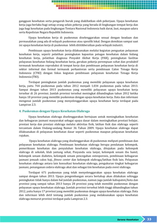 gangguan kesehatan serta pengaruh buruk yang diakibatkan oleh pekerjaan. Upaya kesehatan 
kerja juga berlaku bagi setiap orang selain pekerja yang berada di lingkungan tempat kerja dan 
juga bagi kesehatan pada lingkungan Tentara Nasional Indonesia baik darat, laut, maupun udara 
serta Kepolisian Negara Republik Indonesia. 
Upaya kesehatan kerja di puskesmas diselenggarakan sesuai dengan keadaan dan 
permasalahan yang ada di wilayah puskesmas atau spesifik lokal. Dengan demikian sampai saat 
ini upaya kesehatan kerja di puskesmas lebih dititikberatkan pada wilayah industri. 
Pembinaan upaya kesehatan kerja dilaksanakan melalui kegiatan penguatan pelayanan 
kesehatan kerja, seperti pelatihan peningkatan kapasitas petugas kesehatan dalam bidang 
kesehatan kerja, pelatihan diagnosa Penyakit Akibat Kerja (PAK), peningkatan fasilitas 
pelayanan kesehatan bidang kesehatan kerja, gerakan pekerja perempuan sehat dan produktif 
termasuk kesehatan reproduksi di tempat kerja dan pembinaan pelayanan kesehatan kerja di 
sektor informal dan formal termasuk perkantoran serta pembinaan Calon Tenaga Kerja 
Indonesia (CTKI) dengan fokus kegiatan pembinaan pelayanan kesehatan Tenaga Kerja 
Indonesia (TKI). 
Terdapat peningkatan jumlah puskesmas yang memiliki pelayanan upaya kesehatan 
kerja, yaitu 764 puskesmas pada tahun 2012 menjadi 1.034 puskesmas pada tahun 2013. 
Sampai dengan tahun 2013 puskesmas yang memiliki pelayanan upaya kesehatan kerja 
tersebar di 26 provinsi. Jumlah provinsi tersebut meningkat dibandingkan tahun 2012 ketika 
hanya 18 provinsi yang memiliki puskesmas dengan upaya kesehatan kerja. Data dan informasi 
mengenai jumlah puskesmas yang menyelenggarakan upaya kesehatan kerja terdapat pada 
Lampiran 2.3. 
Sarana Kesehatan 33 
4. Puskesmas dengan Upaya Kesehatan Olahraga 
Upaya kesehatan olahraga diselenggarakan bertujuan untuk meningkatkan kesehatan 
dan kebugaran jasmani masyarakat sebagai upaya dasar dalam meningkatkan prestasi belajar, 
prestasi kerja dan prestasi olahraga melalui aktivitas fisik, latihan fisik dan olahraga seperti 
tercantum dalam Undang-undang Nomor 36 Tahun 2009. Upaya kesehatan olahraga dapat 
dilaksanakan di pelayanan kesehatan dasar seperti puskesmas maupun pelayanan kesehatan 
rujukan. 
Upaya kesehatan olahraga yang diselenggarakan di puskesmas meliputi pembinaan dan 
pelayanan kesehatan olahraga. Pembinaan kesehatan olahraga berupa pendataan kelompok, 
pemeriksaan kesehatan dan penyuluhan kesehatan olahraga, ditujukan pada kelompok 
olahraga di sekolah, klub jantung sehat, Posyandu usia lanjut, kelompok senam ibu hamil, 
kelompok senam diabetes, kelompok senam pencegahan osteoporosis, pembinaan kebugaran 
jasmani jemaah calon haji, fitness center dan kelompok olahraga/latihan fisik lain. Pelayanan 
kesehatan olahraga antara lain konsultasi kesehatan olahraga, pengukuran tingkat kebugaran 
jasmani, penanganan cedera olahraga akut dan sebagai tim kesehatan pada event olahraga. 
Terdapat 671 puskesmas yang telah menyelenggarakan upaya kesehatan olahraga 
sampai dengan tahun 2013. Upaya pengembangan secara bertahap akan dilakukan sehingga 
peningkatan tidak hanya dalam hal jumlah puskesmas, namun juga jumlah kabupaten/kota dan 
provinsi yang sampai tahun 2013 hanya 28 provinsi yang telah memiliki puskesmas dengan 
pelayanan upaya kesehatan olahraga. Jumlah provinsi tersebut lebih tinggi dibandingkan tahun 
2012, yaitu hanya 17 provinsi yang memiliki puskesmas dengan upaya kesehatan olahraga. Data 
dan informasi lebih detil tentang jumlah puskesmas yang melaksanakan upaya kesehatan 
olahraga menurut provinsi terdapat pada Lampiran 2.3. 
 