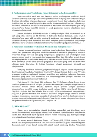 5. Puskesmas dengan Tatalaksana Kasus Kekerasan terhadap Anak (KtA) 
Anak merupakan salah satu aset berharga dalam pembangunan kesehatan. Tindak 
kekerasan terhadap anak sangat berdampak pada kesehatan anak yang menjadi korban. Dengan 
demikian, dibutuhkan pelayanan kesehatan secara komprehensif dan berkualitas. Pelayanan 
kesehatan bagi korban KtA dapat diberikan melalui pelayanan di tingkat dasar, salah satunya 
puskesmas. Pemerintah dalam hal ini Kementerian Kesehatan telah menetapkan agar setiap 
kabupaten/kota harus memiliki minimal 2 (dua) puskesmas mampu tatalaksana kasus 
kekerasan terhadap anak. 
Jumlah puskesmas mampu tatalaksana KtA sampai dengan tahun 2013 sebesar 1.526 
unit yang telah tersebar di 33 Provinsi di Indonesia. Namun demikian, hanya 76,26% 
kabupaten/kota yang telah memiliki minimal 2 puskemas yang mampu tatalaksana kasus 
kekerasan terhadap anak. Informasi lebih rinci mengenai jumlah puskesmas yang mampu 
tatalaksana kasus kekerasan terhadap anak menurut provinsi terdapat pada Lampiran 2.3. 
6. Pelayanan Kesehatan Tradisional, Alternatif dan Komplementer 
Program pelayanan kesehatan tradisional terus berkembang dan mendapat perhatian 
khusus dari pemerintah. Pelayanan kesehatan tradisional merupakan pengobatan dan/atau 
perawatan dengan cara dan obat yang mengacu pada pengalaman dan keterampilan turun 
temurun secara empiris yang dapat dipertanggungjawabkan dan diterapkan sesuai dengan 
norma yang berlaku di masyarakat. Pengobatan secara tradisional dilakukan penelitian dan bila 
dapat dibuktikan secara ilmiah menjadi pengobatan tradisional yang aman dan bermanfaat 
sehingga dapat diterapkan di fasilitas kesehatan sebagai pengobatan alternatif dan 
komplementer. 
Unit yang melakukan penelitian/pengkajian/pengujian ini yaitu Sentra Pengembangan 
dan Penerapan Pengobatan Tradisional (Sentra P3T). Fungsi lainnya dari Sentra P3T yaitu 
pelayanan kesehatan tradisional, institusi pendidikan dan pelatihan pelayanan kesehatan 
tradisional yang aman dan bermanfaat, dan menyelenggarakan jaringan informasi dan 
dokumentasi pelayanan kesehatan tradisional. 
Pada tahun 2013 terdapat 846 puskesmas dan 224 kabupaten/kota dengan tenaga 
kesehatan puskesmas terlatih. Adapun persentase kabupaten/kota dengan tenaga kesehatan 
puskesmas terlatih adalah 44,27%. Terdapat empat provinsi dengan persentase 
kabupaten/kota memiliki tenaga kesehatan terlatih sebesar 100% yaitu Daerah Istimewa 
Yogyakarta, Banten, Bali, dan Sulawesi Selatan. Angka 100% artinya seluruh kabupaten/kota 
yang ada di provinsi tersebut telah memiliki puskesmas dengan tenaga kesehatan terlatih, 
meskipun belum semua puskesmas yang ada di kabupaten/kota tersebut. Gambaran menurut 
provinsi mengenai jumlah puskesmas, kabupaten/kota, dan persentase kabupaten/kota dengan 
tenaga kesehatan terlatih dapat dilihat pada Lampiran 2.4. 
B. RUMAH SAKIT 
Dalam upaya meningkatkan derajat kesehatan masyarakat juga diperlukan upaya 
kuratif dan rehabilitatif selain upaya promotif dan preventif. Upaya kesehatan yang bersifat 
kuratif dan rehabilitatif dapat diperoleh melalui rumah sakit yang juga berfungsi sebagai 
penyedia pelayanan kesehatan rujukan. 
Peraturan Menteri Kesehatan Nomor 147/Menkes/PER/I/2010 tentang Perizinan 
Rumah Sakit mengelompokkan rumah sakit berdasarkan kepemilikan, yaitu rumah sakit publik 
dan rumah sakit privat. Rumah sakit publik adalah rumah sakit yang dikelola Pemerintah, 
34 Profil Kesehatan Indonesia Tahun 2013 
 
