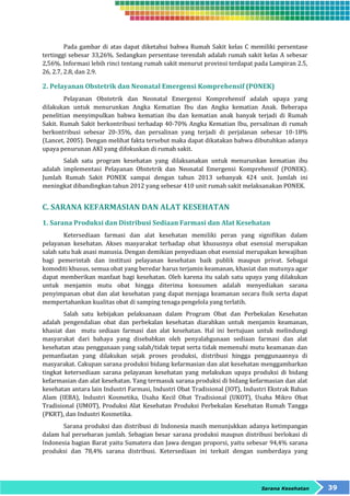 Pada gambar di atas dapat diketahui bahwa Rumah Sakit kelas C memiliki persentase 
tertinggi sebesar 33,26%. Sedangkan persentase terendah adalah rumah sakit kelas A sebesar 
2,56%. Informasi lebih rinci tentang rumah sakit menurut provinsi terdapat pada Lampiran 2.5, 
26, 2.7, 2.8, dan 2.9. 
2. Pelayanan Obstetrik dan Neonatal Emergensi Komprehensif (PONEK) 
Pelayanan Obstetrik dan Neonatal Emergensi Komprehensif adalah upaya yang 
dilakukan untuk menurunkan Angka Kematian Ibu dan Angka kematian Anak. Beberapa 
penelitian menyimpulkan bahwa kematian ibu dan kematian anak banyak terjadi di Rumah 
Sakit. Rumah Sakit berkontribusi terhadap 40-70% Angka Kematian Ibu, persalinan di rumah 
berkontribusi sebesar 20-35%, dan persalinan yang terjadi di perjalanan sebesar 10-18% 
(Lancet, 2005). Dengan melihat fakta tersebut maka dapat dikatakan bahwa dibutuhkan adanya 
upaya penurunan AKI yang difokuskan di rumah sakit. 
Salah satu program kesehatan yang dilaksanakan untuk menurunkan kematian ibu 
adalah implementasi Pelayanan Obstetrik dan Neonatal Emergensi Komprehensif (PONEK). 
Jumlah Rumah Sakit PONEK sampai dengan tahun 2013 sebanyak 424 unit. Jumlah ini 
meningkat dibandingkan tahun 2012 yang sebesar 410 unit rumah sakit melaksanakan PONEK. 
Sarana Kesehatan 39 
C. SARANA KEFARMASIAN DAN ALAT KESEHATAN 
1. Sarana Produksi dan Distribusi Sediaan Farmasi dan Alat Kesehatan 
Ketersediaan farmasi dan alat kesehatan memiliki peran yang signifikan dalam 
pelayanan kesehatan. Akses masyarakat terhadap obat khususnya obat esensial merupakan 
salah satu hak asasi manusia. Dengan demikian penyediaan obat esensial merupakan kewajiban 
bagi pemerintah dan institusi pelayanan kesehatan baik publik maupun privat. Sebagai 
komoditi khusus, semua obat yang beredar harus terjamin keamanan, khasiat dan mutunya agar 
dapat memberikan manfaat bagi kesehatan. Oleh karena itu salah satu upaya yang dilakukan 
untuk menjamin mutu obat hingga diterima konsumen adalah menyediakan sarana 
penyimpanan obat dan alat kesehatan yang dapat menjaga keamanan secara fisik serta dapat 
mempertahankan kualitas obat di samping tenaga pengelola yang terlatih. 
Salah satu kebijakan pelaksanaan dalam Program Obat dan Perbekalan Kesehatan 
adalah pengendalian obat dan perbekalan kesehatan diarahkan untuk menjamin keamanan, 
khasiat dan mutu sediaan farmasi dan alat kesehatan. Hal ini bertujuan untuk melindungi 
masyarakat dari bahaya yang disebabkan oleh penyalahgunaan sediaan farmasi dan alat 
kesehatan atau penggunaan yang salah/tidak tepat serta tidak memenuhi mutu keamanan dan 
pemanfaatan yang dilakukan sejak proses produksi, distribusi hingga penggunaannya di 
masyarakat. Cakupan sarana produksi bidang kefarmasian dan alat kesehatan menggambarkan 
tingkat ketersediaan sarana pelayanan kesehatan yang melakukan upaya produksi di bidang 
kefarmasian dan alat kesehatan. Yang termasuk sarana produksi di bidang kefarmasian dan alat 
kesehatan antara lain Industri Farmasi, Industri Obat Tradisional (IOT), Industri Ekstrak Bahan 
Alam (IEBA), Industri Kosmetika, Usaha Kecil Obat Tradisional (UKOT), Usaha Mikro Obat 
Tradisional (UMOT), Produksi Alat Kesehatan Produksi Perbekalan Kesehatan Rumah Tangga 
(PKRT), dan Industri Kosmetika. 
Sarana produksi dan distribusi di Indonesia masih menunjukkan adanya ketimpangan 
dalam hal persebaran jumlah. Sebagian besar sarana produksi maupun distribusi berlokasi di 
Indonesia bagian Barat yaitu Sumatera dan Jawa dengan proporsi, yaitu sebesar 94,4% sarana 
produksi dan 78,4% sarana distribusi. Ketersediaan ini terkait dengan sumberdaya yang 
 