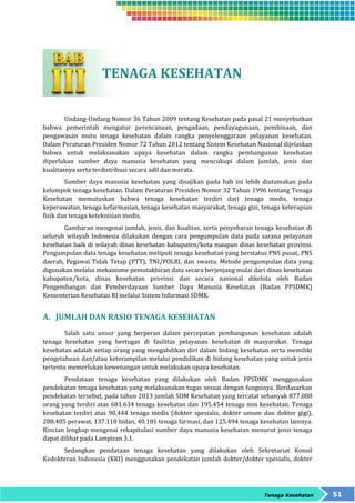 Tenaga Kesehatan 51 
TENAGA KESEHATAN 
Undang-Undang Nomor 36 Tahun 2009 tentang Kesehatan pada pasal 21 menyebutkan 
bahwa pemerintah mengatur perencanaan, pengadaan, pendayagunaan, pembinaan, dan 
pengawasan mutu tenaga kesehatan dalam rangka penyelenggaraan pelayanan kesehatan. 
Dalam Peraturan Presiden Nomor 72 Tahun 2012 tentang Sistem Kesehatan Nasional dijelaskan 
bahwa untuk melaksanakan upaya kesehatan dalam rangka pembangunan kesehatan 
diperlukan sumber daya manusia kesehatan yang mencukupi dalam jumlah, jenis dan 
kualitasnya serta terdistribusi secara adil dan merata. 
Sumber daya manusia kesehatan yang disajikan pada bab ini lebih diutamakan pada 
kelompok tenaga kesehatan. Dalam Peraturan Presiden Nomor 32 Tahun 1996 tentang Tenaga 
Kesehatan memutuskan bahwa tenaga kesehatan terdiri dari tenaga medis, tenaga 
keperawatan, tenaga kefarmasian, tenaga kesehatan masyarakat, tenaga gizi, tenaga keterapian 
fisik dan tenaga keteknisian medis. 
Gambaran mengenai jumlah, jenis, dan kualitas, serta penyebaran tenaga kesehatan di 
seluruh wilayah Indonesia dilakukan dengan cara pengumpulan data pada sarana pelayanan 
kesehatan baik di wilayah dinas kesehatan kabupaten/kota maupun dinas kesehatan provinsi. 
Pengumpulan data tenaga kesehatan meliputi tenaga kesehatan yang berstatus PNS pusat, PNS 
daerah, Pegawai Tidak Tetap (PTT), TNI/POLRI, dan swasta. Metode pengumpulan data yang 
digunakan melalui mekanisme pemutakhiran data secara berjenjang mulai dari dinas kesehatan 
kabupaten/kota, dinas kesehatan provinsi dan secara nasional dikelola oleh Badan 
Pengembangan dan Pemberdayaan Sumber Daya Manusia Kesehatan (Badan PPSDMK) 
Kementerian Kesehatan RI melalui Sistem Informasi SDMK. 
A. JUMLAH DAN RASIO TENAGA KESEHATAN 
Salah satu unsur yang berperan dalam percepatan pembangunan kesehatan adalah 
tenaga kesehatan yang bertugas di fasilitas pelayanan kesehatan di masyarakat. Tenaga 
kesehatan adalah setiap orang yang mengabdikan diri dalam bidang kesehatan serta memiliki 
pengetahuan dan/atau keterampilan melalui pendidikan di bidang kesehatan yang untuk jenis 
tertentu memerlukan kewenangan untuk melakukan upaya kesehatan. 
Pendataan tenaga kesehatan yang dilakukan oleh Badan PPSDMK menggunakan 
pendekatan tenaga kesehatan yang melaksanakan tugas sesuai dengan fungsinya. Berdasarkan 
pendekatan tersebut, pada tahun 2013 jumlah SDM Kesehatan yang tercatat sebanyak 877.088 
orang yang terdiri atas 681.634 tenaga kesehatan dan 195.454 tenaga non kesehatan. Tenaga 
kesehatan terdiri atas 90.444 tenaga medis (dokter spesialis, dokter umum dan dokter gigi), 
288.405 perawat, 137.110 bidan, 40.181 tenaga farmasi, dan 125.494 tenaga kesehatan lainnya. 
Rincian lengkap mengenai rekapitulasi sumber daya manusia kesehatan menurut jenis tenaga 
dapat dilihat pada Lampiran 3.1. 
Sedangkan pendataan tenaga kesehatan yang dilakukan oleh Sekretariat Konsil 
Kedokteran Indonesia (KKI) menggunakan pendekatan jumlah dokter/dokter spesialis, dokter 
 