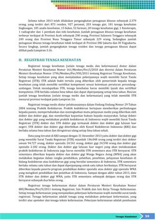 Selama tahun 2013 telah dilakukan pengangkatan penugasan khusus sebanyak 2.379 
orang, yang terdiri dari 873 residen, 927 perawat, 203 tenaga gizi, 181 tenaga kesehatan 
lingkungan, 105 analis kesehatan, 15 bidan, 52 farmasi, 20 tenaga kesehatan gigi, 1 fisioterapis, 
1 radiografer dan 1 perekam dan info kesehatan. Jumlah penugasan khusus tenaga kesehatan 
terbesar terdapat di Provinsi Aceh sebanyak 290 orang, Provinsi Sulawesi Tenggara sebanyak 
249 orang dan Provinsi Nusa Tenggara Timur sebanyak 229 orang. Sedangkan jumlah 
penugasan khusus tenaga kesehatan tidak terdapat di Provinsi DKI Jakarta dan DI Yogyakarta. 
Secara lengkap, jumlah pengangkatan tenaga residen dan tenaga penugasan khusus dapat 
dilihat pada Lampiran 3.16. 
Tenaga Kesehatan 59 
D. REGISTRASI TENAGA KESEHATAN 
Registrasi tenaga kesehatan (selain tenaga medis dan kefarmasian) diatur dalam 
Peraturan Menteri Kesehatan Nomor 161/Menkes/Per/I/2010 dan direvisi dalam Peraturan 
Menteri Kesehatan Nomor 1796/Menkes/Per/VIII/2011 tentang Registrasi Tenaga Kesehatan. 
Setiap tenaga kesehatan yang akan menjalankan pekerjaannya wajib memiliki Surat Tanda 
Registrasi (STR). STR adalah bukti tertulis yang diberikan oleh pemerintah kepada tenaga 
kesehatan yang telah memiliki sertifikat kompetensi sesuai ketentuan peraturan perundang-undangan. 
Untuk mendapatkan STR, tenaga kesehatan harus memiliki ijazah dan sertifikat 
kompetensi. STR berlaku selama lima tahun dan dapat diperpanjang setiap lima tahun. Rincian 
jumlah tenaga kesehatan (selain tenaga medis dan kefarmasian) yang telah memiliki STR 
menurut provinsi terdapat pada Lampiran 3.6. 
Registrasi tenaga medis diatur pelaksanaannya dalam Undang Undang Nomor 29 Tahun 
2004 tentang Praktik Kedokteran. Praktik kedokteran bertujuan memberikan perlindungan 
kepada pasien, mempertahankan dan meningkatkan mutu pelayanan medis yang diberikan oleh 
dokter dan dokter gigi, dan memberikan kepastian hukum kepada masyarakat. Setiap dokter 
dan dokter gigi yang melakukan praktik kedokteran di Indonesia wajib memiliki Surat Tanda 
Registrasi (STR) dokter dan STR dokter gigi termasuk dokter dan dokter gigi lulusan luar 
negeri. STR dokter dan dokter gigi diterbitkan oleh Konsil Kedokteran Indonesia (KKI) dan 
berlaku selama lima tahun dan diregistrasi ulang setiap lima tahun sekali. 
Data yang tercatat di KKI sampai dengan 31 Desember 2013 yaitu dokter dan dokter gigi 
yang memiliki Surat Tanda Registrasi (STR) sejumlah 146.048 orang yang terdiri dari dokter 
umum 94.727 orang, dokter spesialis 24.541 orang, dokter gigi 24.598 orang dan dokter gigi 
spesialis 2.182 orang. Dokter dan dokter gigi lulusan luar negeri yang akan melaksanakan 
praktik kedokteran di Indonesia juga harus memiliki STR sementara atau STR bersyarat. STR 
sementara diberikan kepada dokter dan dokter gigi Warga Negara Asing (WNA) yang akan 
melakukan kegiatan dalam rangka pendidikan, pelatihan, penelitian, pelayanan kesehatan di 
bidang kedokteran atau kedokteran gigi yang bersifat sementara di Indonesia. STR sementara 
berlaku selama satu tahun dan dapat diperpanjang untuk satu tahun berikutnya. STR bersyarat 
diberikan kepada peserta program pendidikan dokter spesialis atau dokter gigi spesialis WNA 
yang mengikuti pendidikan dan pelatihan di Indonesia. Sampai dengan akhir tahun 2013, data 
STR dokter dan dokter gigi WNA, yaitu STR sementara sebanyak delapan orang dan STR 
bersyarat sebanyak dua belas orang. 
Registrasi tenaga kefarmasian diatur dalam Peraturan Menteri Kesehatan Nomor 
889/Menkes/Per/V/2011 tentang Registrasi, Izin Praktik dan Izin Kerja Tenaga Kefarmasian. 
Setiap tenaga kefarmasian yang menjalankan pekerjaan kefarmasian wajib memiliki surat tanda 
registrasi. Tenaga kefarmasian adalah tenaga yang melakukan pekerjaan kefarmasian, yang 
terdiri atas apoteker dan tenaga teknis kefarmasian. Pekerjaan kefarmasian adalah pembuatan 
 