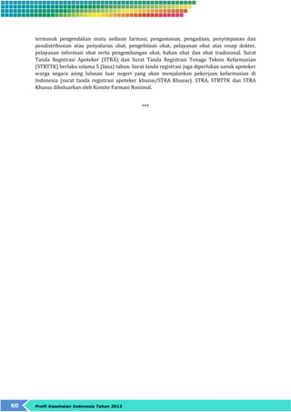termasuk pengendalian mutu sediaan farmasi, pengamanan, pengadaan, penyimpanan dan 
pendistribusian atau penyaluran obat, pengelolaan obat, pelayanan obat atas resep dokter, 
pelayanan informasi obat serta pengembangan obat, bahan obat dan obat tradisional. Surat 
Tanda Registrasi Apoteker (STRA) dan Surat Tanda Registrasi Tenaga Teknis Kefarmasian 
(STRTTK) berlaku selama 5 (lima) tahun. Surat tanda registrasi juga diperlukan untuk apoteker 
warga negara asing lulusan luar negeri yang akan menjalankan pekerjaan kefarmasian di 
Indonesia (surat tanda registrasi apoteker khusus/STRA Khusus). STRA, STRTTK dan STRA 
Khusus dikeluarkan oleh Komite Farmasi Nasional. 
60 Profil Kesehatan Indonesia Tahun 2013 
*** 
 