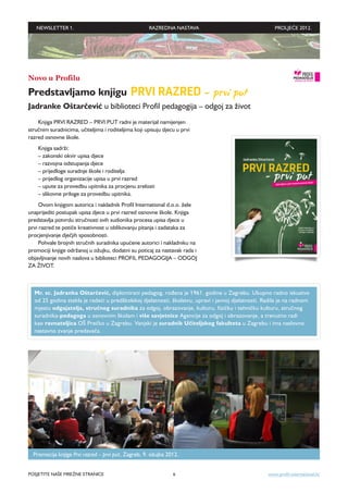 NEWSLETTER 1.                                     RAZREDNA NASTAVA                                  PROLJEĆE 2012.




Novo u Profilu
Predstavljamo knjigu PRVI RAZRED – prvi put
Jadranke Oštarčević u biblioteci Profil pedagogija – odgoj za život
    Knjiga PRVI RAZRED – PRVI PUT radni je materijal namijenjen
stručnim suradnicima, učiteljima i roditeljima koji upisuju djecu u prvi
razred osnovne škole.
    Knjiga sadrži:
    – zakonski okvir upisa djece
    – razvojna odstupanja djece
    – prijedloge suradnje škole i roditelja
    – prijedlog organizacije upisa u prvi razred
    – upute za provedbu upitnika za procjenu zrelosti
    – slikovne priloge za provedbu upitnika.
     Ovom knjigom autorica i nakladnik Profil International d.o.o. žele
unaprijediti postupak upisa djece u prvi razred osnovne škole. Knjiga
predstavlja potvrdu stručnosti svih sudionika procesa upisa djece u
prvi razred te potiče kreativnost u oblikovanju pitanja i zadataka za
procjenjivanje dječjih sposobnosti.
     Pohvale brojnih stručnih suradnika upućene autorici i nakladniku na
promociji knjige održanoj u ožujku, dodatni su poticaj za nastavak rada i
objavljivanje novih naslova u biblioteci PROFIL PEDAGOGIJA – ODGOJ
ZA ŽIVOT.



  Mr. sc. Jadranka Oštarčević, diplomirani pedagog, rođena je 1961. godine u Zagrebu. Ukupno radno iskustvo
  od 25 godina stekla je radeći u predškolskoj djelatnosti, školstvu, upravi i javnoj djelatnosti. Radila je na radnom
  mjestu odgajatelja, stručnog suradnika za odgoj, obrazovanje, kulturu, fizičku i tehničku kulturu, stručnog
  suradnika-pedagoga u osnovnim školam i više savjetnice Agencije za odgoj i obrazovanje, a trenutno radi
  kao ravnateljica OŠ Prečko u Zagrebu. Vanjski je suradnik Uči­ eljskog fakulteta u Zagrebu i ima naslovno
                                                                     t
  nastavno zvanje predavača.




  Promocija knjige Prvi razred – prvi put, Zagreb, 9. ožujka 2012.


POSJETITE NAŠE MREŽNE STRANICE                                  6                                   www.profil-international.hr
 