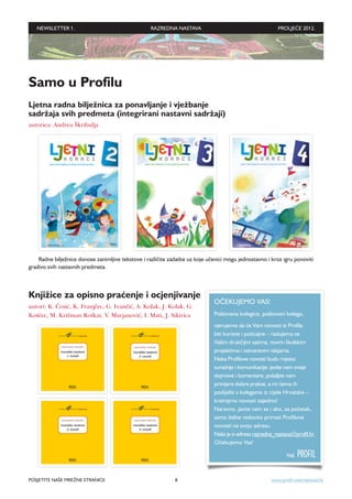 NEWSLETTER 1.                                   RAZREDNA NASTAVA                                       PROLJEĆE 2012.




Samo u Profilu
Ljetna radna bilježnica za ponavljanje i vježbanje
sadržaja svih predmeta (integrirani nastavni sadržaji)
autorica: Andrea Škribulja




    Radne bilježnice donose zanimljive tekstove i različite zadatke uz koje učenici mogu jednostavno i kroz igru ponoviti
gradivo svih nastavnih predmeta.



Knjižice za opisno praćenje i ocjenjivanje
                                                                              OČEKUJEMO VAS!
autori: K. Ćosić, K. Franjčec, G. Ivančić, A. Kolak, J. Kolak, G.
Koščec, M. Križman Roškar, V. Marjanović, I. Mati, J. Sikirica                Poštovana kolegice, poštovani kolega,
                                                                              vjerujemo da će Vam novosti iz Profila
                                                                              biti korisne i poticajne – radujemo se
                                                                              Vašim drukčijim satima, novim školskim
                                                                              projektima i ostvarenim idejama.
                                                                              Neka Profilove novosti budu mjesto
                                                                              suradnje i komunikacije: javite nam svoje
                                                                              dojmove i komentare, pošaljite nam
                                                                              primjere dobre prakse, a mi ćemo ih
                                                                              podijeliti s kolegama iz cijele Hrvatske –
                                                                              kreirajmo novosti zajedno!
                                                                              Naravno, javite nam se i ako, za početak,
                                                                              samo želite redovito primati Profilove
                                                                              novosti na svoju adresu.
                                                                              Naša je e-adresa razredna_nastava@profil.hr.
                                                                              Očekujemo Vas!

                                                                                                              Vaš   PROFIL

POSJETITE NAŠE MREŽNE STRANICE                                8                                        www.profil-international.hr
 