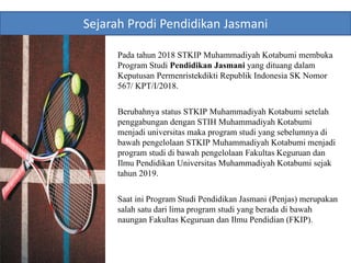 Pada tahun 2018 STKIP Muhammadiyah Kotabumi membuka
Program Studi Pendidikan Jasmani yang dituang dalam
Keputusan Permenristekdikti Republik Indonesia SK Nomor
567/ KPT/I/2018.
Berubahnya status STKIP Muhammadiyah Kotabumi setelah
penggabungan dengan STIH Muhammadiyah Kotabumi
menjadi universitas maka program studi yang sebelumnya di
bawah pengelolaan STKIP Muhammadiyah Kotabumi menjadi
program studi di bawah pengelolaan Fakultas Keguruan dan
Ilmu Pendidikan Universitas Muhammadiyah Kotabumi sejak
tahun 2019.
Saat ini Program Studi Pendidikan Jasmani (Penjas) merupakan
salah satu dari lima program studi yang berada di bawah
naungan Fakultas Keguruan dan Ilmu Pendidian (FKIP).
Sejarah Prodi Pendidikan Jasmani
 