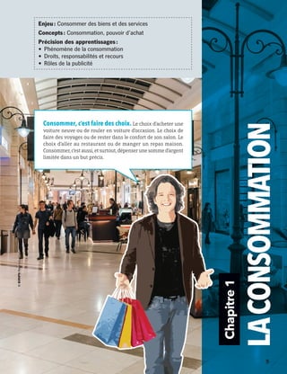 Chapitre1
LACONSOMMATION
Consommer, c’est faire des choix. Le choix d’acheter une
voiture neuve ou de rouler en voiture d’occasion. Le choix de
faire des voyages ou de rester dans le confort de son salon. Le
choix d’aller au restaurant ou de manger un repas maison.
Consommer,c’estaussi,etsurtout,dépenserunesommed’argent
limitée dans un but précis.
Enjeu : Consommer des biens et des services
Concepts : Consommation, pouvoir d’achat
Précision des apprentissages :
•	 Phénomène de la consommation
•	 Droits, responsabilités et recours
•	 Rôles de la publicité
	 	 5
13931_profil_cahier_chap1_ep4.indd 5 2018-03-19 4:47 PM
 