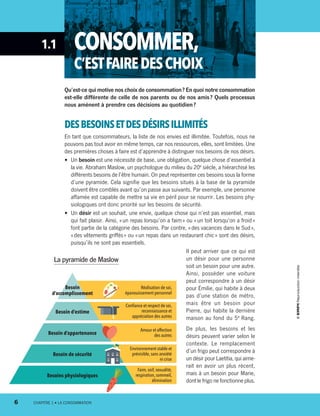 1.1 CONSOMMER,
C’ESTFAIREDESCHOIX
Qu’est-ce qui motive nos choix de consommation ? En quoi notre consommation
est-elle différente de celle de nos parents ou de nos amis ? Quels pro­cessus
nous amènent à prendre ces décisions au quotidien ?
DESBESOINSETDESDÉSIRSILLIMITÉS
En tant que consommateurs, la liste de nos envies est illimitée. Toutefois, nous ne
pouvons pas tout avoir en même temps, car nos ressources, elles, sont limitées. Une
des premières choses à faire est d’apprendre à distinguer nos besoins de nos désirs.
•	 Un besoin est une nécessité de base, une obligation, quelque chose d’essentiel à
la vie. Abraham Maslow, un psychologue du milieu du 20e
siècle, a hiérarchisé les
différents besoins de l’être humain. On peut représenter ces besoins sous la forme
d’une pyramide. Cela signifie que les besoins situés à la base de la pyramide
doivent être comblés avant qu’on passe aux suivants. Par exemple, une personne
affamée est capable de mettre sa vie en péril pour se nourrir. Les besoins phy-
siologiques ont donc priorité sur les besoins de sécurité.
•	 Un désir est un souhait, une envie, quelque chose qui n’est pas essentiel, mais
qui fait plaisir. Ainsi, « un repas lorsqu’on a faim » ou « un toit lorsqu’on a froid »
font partie de la catégorie des besoins. Par contre, « des vacances dans le Sud »,
« des vêtements griffés » ou « un repas dans un restaurant chic » sont des désirs,
puisqu’ils ne sont pas essentiels.
Il peut arriver que ce qui est
un désir pour une personne
soit un besoin pour une autre.
Ainsi, posséder une voiture
peut correspondre à un désir
pour Émilie, qui habite à deux
pas d’une station de métro,
mais être un besoin pour
Pierre, qui habite la dernière
maison au fond du 5e
 Rang.
De plus, les besoins et les
désirs peuvent varier selon le
contexte. Le remplacement
d’un frigo peut correspondre à
un désir pour Laetitia, qui aime-
rait en avoir un plus récent,
mais à un besoin pour Marie,
dont le frigo ne fonctionne plus.
La pyramide de Maslow
Besoin
d’accomplissement
Besoin d’estime
Besoin d’appartenance
Besoin de sécurité
Besoins physiologiques
Réalisation de soi,
épanouissement personnel
Confiance et respect de soi,
reconnaissance et
appréciation des autres
Amour et affection
des autres
Environnement stable et
prévisible,sans anxiété
ni crise
Faim,soif,sexualité,
respiration,sommeil,
élimination
6	 CHAPITRE 1 • LA CONSOMMATION
13931_profil_cahier_chap1_ep4.indd 6 2018-03-19 4:47 PM
 