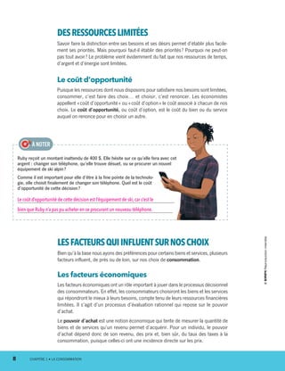 LESFACTEURSQUIINFLUENTSURNOSCHOIX
Bien qu’à la base nous ayons des préférences pour certains biens et services, plusieurs
facteurs influent, de près ou de loin, sur nos choix de consommation.
Les facteurs économiques
Les facteurs économiques ont un rôle important à jouer dans le processus décisionnel
des consommateurs. En effet, les consommateurs choisiront les biens et les services
qui répondront le mieux à leurs besoins, compte tenu de leurs ressources financières
limitées. Il s’agit d’un processus d’évaluation rationnel qui repose sur le pouvoir
d’achat.
Le pouvoir d’achat est une notion économique qui tente de mesurer la quantité de
biens et de services qu’un revenu permet d’acquérir. Pour un individu, le pouvoir
d’achat dépend donc de son revenu, des prix et, bien sûr, du taux des taxes à la
consommation, puisque celles-ci ont une incidence directe sur les prix.
Ruby reçoit un montant inattendu de 400 $. Elle hésite sur ce qu’elle fera avec cet
argent : changer son téléphone, qu’elle trouve désuet, ou se procurer un nouvel
équipement de ski alpin ?
Comme il est important pour elle d’être à la fine pointe de la technolo-
gie, elle choisit finalement de changer son téléphone. Quel est le coût
d’opportunité de cette décision ?
Le coût d’opportunité de cette décision est l’équipement de ski, car c’est le
bien que Ruby n’a pas pu acheter en se procurant un nouveau téléphone.
À NOTER
DESRESSOURCESLIMITÉES
Savoir faire la distinction entre ses besoins et ses désirs permet d’établir plus facile-
ment ses priorités. Mais pourquoi faut-il établir des priorités ? Pourquoi ne peut-on
pas tout avoir ? Le problème vient évidemment du fait que nos ressources de temps,
d’argent et d’énergie sont limitées.
Le coût d’opportunité
Puisque les ressources dont nous disposons pour satisfaire nos besoins sont limitées,
consommer, c’est faire des choix… et choisir, c’est renoncer. Les économistes
appellent « coût d’opportunité » ou « coût d’option » le coût associé à chacun de nos
choix. Le coût d’opportunité, ou coût d’option, est le coût du bien ou du service
auquel on renonce pour en choisir un autre.
8	 CHAPITRE 1 • LA CONSOMMATION
13931_profil_cahier_chap1_ep4.indd 8 2018-03-19 4:47 PM
 